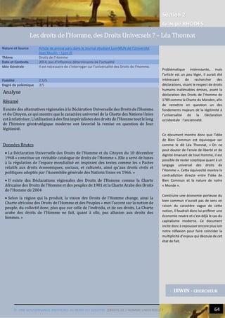 Section 2
Groupe RHODES
IV. UNE GOUVERNANCE INEFFICACE AU BORD DU GOUFFRE |DROITS DE L’HOMME UNIVERSELS ? 64
Analyse
Résumé
Il existe des alternatives régionales à la Déclaration Universelle des Droits de l’Homme
et du Citoyen, ce qui montre que le caractère universel de la Charte des Nations Unies
est à relativiser. L’utilisation à des fins impérialistes des droits de l’Homme tout le long
de l’histoire géostratégique moderne ont favorisé la remise en question de leur
légitimité.
Données Brutes
 La Déclaration Universelle des Droits de l’Homme et du Citoyen du 10 décembre
1948 « constitue un véritable catalogue de droits de l’Homme ». Elle a servi de bases
à la régulation de l’espace mondialisé en inspirant des textes comme les « Pactes
relatifs aux droits économiques, sociaux, et culturels, ainsi qu’aux droits civils et
politiques adoptés par l’Assemblée générale des Nations Unies en 1966. »
 Il existe des Déclarations régionales des Droits de l’Homme comme la Charte
Africaine des Droits de l’Homme et des peuples de 1981 et la Charte Arabe des Droits
de l’Homme de 2004
 Selon la région qui la produit, la vision des Droits de l’Homme change, ainsi la
Charte africaine des Droits de l’Homme et des Peuples « met l’accent sur la notion de
peuple, du collectif donc, plus que sur celle de l’individu, et de ses droits. La Charte
arabe des droits de l’Homme ne fait, quant à elle, pas allusion aux droits des
femmes. »
Nature et Source Article de presse paru dans le Journal étudiant LyonMUN de l’Université
Jean Moulin – Lyon III
Thème Droits de l’Homme
Date et Contexte 2014, pas d’influence déterminante de l’actualité
Idée Générale Il est nécessaire de s’interroger sur l’universalité des Droits de l’Homme.
Fiabilité 2.5/5
Degré de polémique 3/5
IRWIN - CHERCHEUR
Les droits de l’Homme, des Droits Universels ? – Léa Thonnat
Problématique intéressante, mais
l’article est un peu léger, il aurait été
intéressant de rechercher des
déclarations, visant le respect de droits
humains inaliénables émises, avant la
déclaration des Droits de l’Homme de
1789 comme la Charte du Manden, afin
de remettre en question un des
fondements majeurs de la légitimité à
l’universalité de la Déclaration
occidentale : l’ancienneté.
Ce document montre donc que l’idée
de Bien Commun est équivoque car
comme le dit Léa Thonnat, « On ne
peut douter de l’envie de liberté et de
dignité émanant de tout Homme, il est
possible de rester sceptique quant à un
langage universel des droits de
l’Homme ». Cette équivocité montre la
contradiction directe entre l’idée de
Bien Commun et la nature de notre
« Monde ».
Construire une économie porteuse du
bien commun n’aurait pas de sens en
raison du caractère vague de cette
notion, il faudrait donc lui préférer une
économie neutre et c’est déjà le cas du
capitalisme moderne. Ce document
incite donc à repousser encore plus loin
notre réflexion pour faire coïncider la
multiplicité d’enjeux qui découle de cet
état de fait.
 