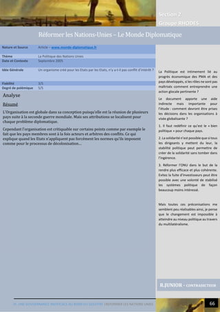 Section 2
Groupe RHODES
IV. UNE GOUVERNANCE INEFFICACE AU BORD DU GOUFFRE |REFORMER LES NATIONS UNIES 66
Analyse
Résumé
L’Organisation est globale dans sa conception puisqu’elle est la réunion de plusieurs
pays suite à la seconde guerre mondiale. Mais ses attributions se localisent pour
chaque problème diplomatique.
Cependant l’organisation est critiquable sur certains points comme par exemple le
fait que les pays membres sont à la fois acteurs et arbitres des conflits. Ce qui
explique quand les Etats n’appliquent pas forcément les normes qu’ils imposent
comme pour le processus de décolonisation…
Nature et Source Article – www.monde-diplomatique.fr
Thème La Politique des Nations Unies
Date et Contexte Septembre 2005
Idée Générale Un organisme créé pour les Etats par les Etats, n’y a-t-il pas conflit d’intérêt ?
Fiabilité 3/5
Degré de polémique 5/5
R.JUNIOR - CONTRADICTEUR
Réformer les Nations-Unies – Le Monde Diplomatique
La Politique est intimement lié au
progrès économique des PMA et des
pays développés, si les rôles ne sont pas
maîtrisés comment entreprendre une
action glocale pertinente ?
Le document apporte une aide
indirecte mais importante pour
l’étude : comment devront être prises
les décisions dans les organisations à
visée globalisante ?
1. Il faut redéfinir ce qu’est le « bien
politique » pour chaque pays.
2. La solidarité n’est possible que si tous
les dirigeants y mettent du leur, la
stabilité politique peut permettre de
créer de la solidarité sans tomber dans
l’ingérence.
3. Réformer l’ONU dans le but de la
rendre plus efficace et plus cohérente.
Evitez la fuite d’investisseurs peut être
possible avec une volonté de stabilisé
les systèmes politique de façon
beaucoup moins intéressé.
Mais toutes ces préconisations me
semblent peu réalisables ainsi, je pense
que le changement est impossible à
atteindre au niveau politique au travers
du multilatéralisme.
 