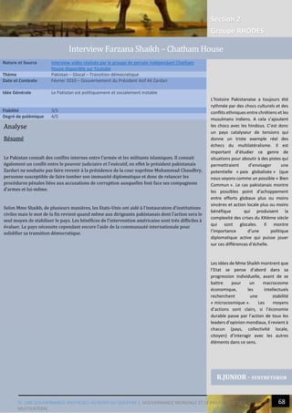 Section 2
Groupe RHODES
IV. UNE GOUVERNANCE INEFFICACE AU BORD DU GOUFFRE | GOUVERNANCE MONDIALE ET LE PAKISTAN : ECHEC
MULTILATERAL
68
Analyse
Résumé
Le Pakistan connaît des conflits internes entre l’armée et les militants islamiques. Il connait
également un conflit entre le pouvoir judiciaire et l’exécutif, en effet le président pakistanais
Zardari ne souhaite pas faire revenir à la présidence de la cour suprême Muhammad Chaudhry,
personne susceptible de faire tomber son immunité diplomatique et donc de relancer les
procédures pénales liées aux accusations de corruption auxquelles font face ses compagnons
d’armes et lui-même.
Selon Mme Shaikh, de plusieurs manières, les Etats-Unis ont aidé à l’instauration d’institutions
civiles mais le mot de la fin revient quand même aux dirigeants pakistanais dont l’action sera le
seul moyen de stabiliser le pays. Les bénéfices de l’intervention américaine sont très difficiles à
évaluer. Le pays nécessite cependant encore l’aide de la communauté internationale pour
solidifier sa transition démocratique.
Nature et Source Interview vidéo réalisée par le groupe de pensée indépendant Chatham
House disponible sur Youtube
Thème Pakistan – Glocal – Transition démocratique
Date et Contexte Février 2010 – Gouvernement du Président Azif Ali Zardari
Idée Générale Le Pakistan est politiquement et socialement instable
Fiabilité 3/5
Degré de polémique 4/5
R.JUNIOR - SYNTHETISEUR
Interview Farzana Shaikh – Chatham House
L’histoire Pakistanaise a toujours été
rythmée par des chocs culturels et des
conflits ethniques entre chrétiens et les
musulmans indiens. A cela s’ajoutent
les chocs avec les hindous. C’est donc
un pays catalyseur de tensions qui
donne un triste exemple réel des
échecs du multilatéralisme. Il est
important d’étudier ce genre de
situations pour aboutir à des pistes qui
permettraient d’envisager une
potentielle « paix globalisée » (que
nous voyons comme un possible « Bien
Commun ». Le cas pakistanais montre
les possibles point d’achoppement
entre efforts globaux plus ou moins
sincères et action locale plus ou moins
bénéfique qui produisent la
complexité des crises du XXIème siècle
qui sont glocales. Il montre
l’importance d‘une politique
diplomatique active qui puisse jouer
sur ces différences d’échelle.
Les idées de Mme Shaikh montrent que
l’Etat se pense d’abord dans sa
progression individuelle, avant de se
battre pour un macrocosme
économique, les intellectuels
recherchent une stabilité
« microcosmique ». Les moyens
d’actions sont clairs, si l’économie
durable passe par l’action de tous les
leaders d’opinion mondiaux, il revient à
chacun (pays, collectivité locale,
citoyen) d’interagir avec les autres
éléments dans ce sens.
 