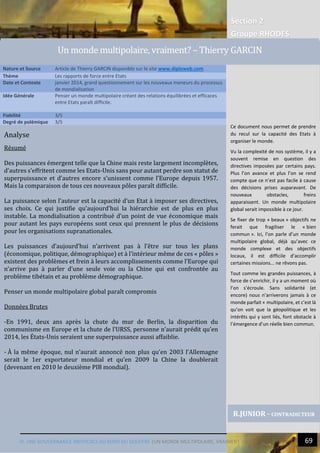 Section 2
Groupe RHODES
IV. UNE GOUVERNANCE INEFFICACE AU BORD DU GOUFFRE |UN MONDE MULTIPOLAIRE, VRAIMENT ? 69
Analyse
Résumé
Des puissances émergent telle que la Chine mais reste largement incomplètes,
d’autres s’effritent comme les Etats-Unis sans pour autant perdre son statut de
superpuissance et d’autres encore s’unissent comme l’Europe depuis 1957.
Mais la comparaison de tous ces nouveaux pôles paraît difficile.
La puissance selon l’auteur est la capacité d’un Etat à imposer ses directives,
ses choix. Ce qui justifie qu’aujourd’hui la hiérarchie est de plus en plus
instable. La mondialisation a contribué d’un point de vue économique mais
pour autant les pays européens sont ceux qui prennent le plus de décisions
pour les organisations supranationales.
Les puissances d’aujourd’hui n’arrivent pas à l’être sur tous les plans
(économique, politique, démographique) et à l’intérieur même de ces « pôles »
existent des problèmes et frein à leurs accomplissements comme l’Europe qui
n’arrive pas à parler d’une seule voie ou la Chine qui est confrontée au
problème tibétain et au problème démographique.
Penser un monde multipolaire global paraît compromis
Données Brutes
-En 1991, deux ans après la chute du mur de Berlin, la disparition du
communisme en Europe et la chute de l’URSS, personne n’aurait prédit qu’en
2014, les États-Unis seraient une superpuissance aussi affaiblie.
- À la même époque, nul n’aurait annoncé non plus qu’en 2003 l’Allemagne
serait le 1er exportateur mondial et qu’en 2009 la Chine la doublerait
(devenant en 2010 le deuxième PIB mondial).
Nature et Source Article de Thierry GARCIN disponible sur le site www.diploweb.com
Thème Les rapports de force entre Etats
Date et Contexte janvier 2014, grand questionnement sur les nouveaux meneurs du processus
de mondialisation
Idée Générale Penser un monde multipolaire créant des relations équilibrées et efficaces
entre Etats paraît difficile.
Fiabilité 3/5
Degré de polémique 3/5
R.JUNIOR - CONTRADICTEUR
Un monde multipolaire, vraiment? – Thierry GARCIN
Ce document nous permet de prendre
du recul sur la capacité des Etats à
organiser le monde.
Vu la complexité de nos système, il y a
souvent remise en question des
directives imposées par certains pays.
Plus l’on avance et plus l’on se rend
compte que ce n’est pas facile à cause
des décisions prises auparavant. De
nouveaux obstacles, freins
apparaissent. Un monde multipolaire
global serait impossible à ce jour.
Se fixer de trop « beaux » objectifs ne
ferait que fragiliser le « bien
commun ». Ici, l’on parle d’un monde
multipolaire global, déjà qu’avec ce
monde complexe et des objectifs
locaux, il est difficile d’accomplir
certaines missions... ne rêvons pas.
Tout comme les grandes puissances, à
force de s’enrichir, il y a un moment où
l’on s’écroule. Sans solidarité (et
encore) nous n’arriverons jamais à ce
monde parfait « multipolaire, et c’est là
qu’on voit que la géopolitique et les
intérêts qui y sont liés, font obstacle à
l’émergence d’un réelle bien commun.
 