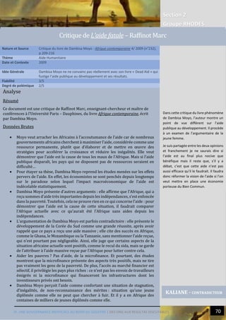 Section 2
Groupe RHODES
IV. UNE GOUVERNANCE INEFFICACE AU BORD DU GOUFFRE | DES ONG AUX RESULTAS DISCUTABLES 70
Analyse
Résumé
Ce document est une critique de Raffinot Marc, enseignant-chercheur et maître de
conférences à l’Université Paris – Dauphines, du livre Afrique contemporaine, écrit
par Dambisa Moyo.
Données Brutes
 Moyo veut arracher les Africains à l’accoutumance de l’aide car de nombreux
gouvernements africains cherchent à maximiser l’aide, considérée comme une
ressource permanente, plutôt que d’élaborer et de mettre en œuvre des
stratégies pour accélérer la croissance et réduire les inégalités. Elle veut
démontrer que l’aide est la cause de tous les maux de l’Afrique. Mais si l’aide
publique disparaît, les pays qui ne disposent pas de ressources seraient en
difficulté…
 Pour étayer sa thèse, Dambisa Moyo reprend les études menées sur les effets
pervers de l’aide. En effet, les économistes se sont penchés depuis longtemps
sur le paradoxe selon lequel l’impact macroéconomique de l’aide est
indécelable statistiquement.
 Dambisa Moyo présente d’autres arguments : elle affirme que l’Afrique, qui a
reçu sommes d’aide très importantes depuis les indépendances, s’est enfoncée
dans la pauvreté. Toutefois, cela ne prouve rien en ce qui concerne l’aide : pour
démontrer que l’aide est la cause de cette situation, il faudrait comparer
l’Afrique actuelle avec ce qu’aurait été l’Afrique sans aides depuis les
indépendances.
 L’argumentation de Dambisa Moyo est parfois contradictoire : elle présente le
développement de la Corée du Sud comme une grande réussite, après avoir
rappelé que ce pays a reçu une aide massive ; elle cite des succès en Afrique,
comme le Ghana, le Mozambique ou la Tanzanie, sans mentionner l’aide reçue,
qui n’est pourtant pas négligeable. Ainsi, elle juge que certains aspects de la
situation africaine actuelle sont positifs, comme le recul du sida, mais se garde
de l’attribuer à l’aide massive reçue par l’Afrique pour lutter contre cela.
 Aider les pauvres ? Pas d’aide, de la microfinance. Et pourtant, des études
montrent que la microfinance présente des aspects très positifs, mais ne tire
pas vraiment les gens de la pauvreté. De plus, l’accès au marché financier est
sélectif, il privilégie les pays plus riches : ce n’est pas les envois de travailleurs
émigrés ni la microfinance qui financeront les infrastructures dont les
investisseurs privés ont besoin.
 Dambisa Moyo perçoit l’aide comme confortant une situation de stagnation,
d’inégalités, de non-reconnaissance des mérites : situation qu’une jeune
diplômée comme elle ne peut que chercher à fuir. Et il y a en Afrique des
centaines de milliers de jeunes diplômés comme elle.
Nature et Source Critique du livre de Dambisa Moyo : Afrique contemporaine 4/ 2009 (n°232),
p.209-216
Thème Aide Humanitaire
Date et Contexte 2009
Idée Générale Dambisa Moyo ne ne convainc pas réellement avec son livre « Dead Aid » qui
fustige l’aide publique au développement et ses résultats.
Fiabilité 3/5
Degré de polémique 2/5
KALIANE - CONTRADICTEUR
Critique de L’aide fatale – Raffinot Marc
Dans cette critique du livre phénomène
de Dambisa Moyo, l’auteur montre un
point de vue différent sur l’aide
publique au développement. Il procède
à un examen de l’argumentaire de la
jeune femme.
Je suis partagée entre les deux opinions
et franchement je ne saurais dire si
l’aide est au final plus nocive que
bénéfique mais il reste que, s’il y a
débat, c’est que cette aide n’est pas
aussi efficace qu’il le faudrait. Il faudra
donc réformer la vision de l’aide si l’on
veut mettre en place une économie
porteuse du Bien Commun.
 