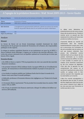 Section 2
Groupe RHODES
IV. UNE GOUVERNANCE INEFFICACE AU BORD DU GOUFFRE | LA DAVOS GOLMAN SACHS IDEOLOGY 74
Analyse
Résumé
Le forum de Davos est un forum économique mondial réunissant les chefs
d’entreprise de de groupes du monde de l’économie, de la finance, des responsables
politiques et des experts.
Il critique le système capitaliste financier et ses institutions car pour lui, le DGSI ( =
Davos Goldman Sachs Idéologie ) s’appuie sur la théorie des marchés efficients c’est-
à-dire des acteurs rationnels avec un équilibre optimal sur le marché qui n’a donc pas
besoin d’être régulé.
Données Brutes
 En 2008, le Davos a rejeté à 75% la proposition de créer une autorité des marchés
financiers mondiaux ;
 Au premier trimestre 2010, Goldman Sachs s’accapare 80% de ses 10 milliards de
revenus, de transactions et d’investissements réalisés en propre et non pour ses
clients ;
 Les études et analyses publiés par Goldman Sachs font loi dans le monde de la
finance mais aussi dans le monde politique ;
 Galbraith, professeur d’économie dénonce des négligences sur l’étude de la fraude
financière ;
 L’économie illicite représentait 7% du produit brut mondial dans les années 1980
contre 15% en 2009 ;
 En 10 ans, le ministère des finances américain a bloqué 16 millions de dollars sur
environ 200 milliards.
Nature et Source Centre de recherche sur les menaces criminelles – Université Paris II
Thème Economie et Finance
Date et Contexte 2009-2013, contexte d’après crise financière
Idée Générale L’aveuglement du gouvernement américain a donné aux acteurs du marché
financier de grandes libertés dont ils ont profité sans jamais redistribuer.
Fiabilité 2/5
Degré de polémique 4/5
AMELIE - CHERCHEUSE
A l’apogée de la prédation financière : Wall Street 2009-2013 – Xavier Raufer
Le débat entre libéralisme et
protectionnisme est très connu et pour
chacun de ces points de vue, l’histoire à
montrer qu’on ne pouvait pas être
totalement d’un côté ou de l’autre mais
prendre du meilleur de chacun.
L’économie libérale du marché est
intéressante dans des marchés
fondamentalement ouverts pour créer
de la concurrence, de l’innovation et
des prix accessibles mais les acteurs ne
sont pas toujours rationnels. Pour
preuve, des entreprises comme
Goldman Sachs ont pu abuser de leur
position dominante sur le marché
comme le prouve les chiffres. En outre,
la main invisible ne prévient pas la
création d’une économie souterraine
du fait d’un manque de régulation.
L’Etat doit être la garantie du bon
comportement des acteurs sur le
marché et il représente les valeurs de la
société, en quelque sorte le bien
commun pouvant être impactées par
les externalités sur le marché.
L’idée d’un marché autorégulateur a
été démentie dans les faits, le marché
doit être régulé pour éviter que les plus
gros acteurs imposent leurs règles du
jeu mais aussi pour que l’économie ne
sombre pas dans la crise.
 