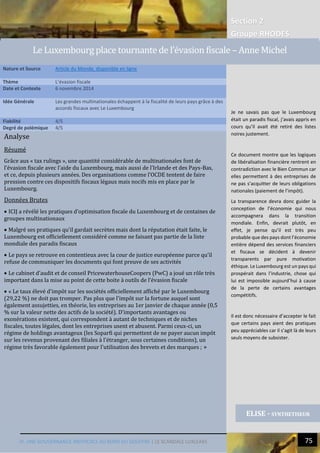 Section 2
Groupe RHODES
IV. UNE GOUVERNANCE INEFFICACE AU BORD DU GOUFFRE | LE SCANDALE LUXLEAKS N 75
Analyse
Résumé
Grâce aux « tax rulings », une quantité considérable de multinationales font de
l’évasion fiscale avec l’aide du Luxembourg, mais aussi de l’Irlande et des Pays-Bas,
et ce, depuis plusieurs années. Des organisations comme l’OCDE tentent de faire
pression contre ces dispositifs fiscaux légaux mais nocifs mis en place par le
Luxembourg.
Données Brutes
 ICIJ a révélé les pratiques d’optimisation fiscale du Luxembourg et de centaines de
groupes multinationaux
 Malgré ses pratiques qu’il gardait secrètes mais dont la réputation était faite, le
Luxembourg est officiellement considéré comme ne faisant pas partie de la liste
mondiale des paradis fiscaux
 Le pays se retrouve en contentieux avec la cour de justice européenne parce qu’il
refuse de communiquer les documents qui font preuve de ses activités
 Le cabinet d’audit et de conseil PricewaterhouseCoopers (PwC) a joué un rôle très
important dans la mise au point de cette boite à outils de l’évasion fiscale
 « Le taux élevé d'impôt sur les sociétés officiellement affiché par le Luxembourg
(29,22 %) ne doit pas tromper. Pas plus que l'impôt sur la fortune auquel sont
également assujetties, en théorie, les entreprises au 1er janvier de chaque année (0,5
% sur la valeur nette des actifs de la société). D'importants avantages ou
exonérations existent, qui correspondent à autant de techniques et de niches
fiscales, toutes légales, dont les entreprises usent et abusent. Parmi ceux-ci, un
régime de holdings avantageux (les Soparfi qui permettent de ne payer aucun impôt
sur les revenus provenant des filiales à l'étranger, sous certaines conditions), un
régime très favorable également pour l'utilisation des brevets et des marques ; »
Nature et Source Article du Monde, disponible en ligne
Thème L’évasion fiscale
Date et Contexte 6 novembre 2014
Idée Générale Les grandes multinationales échappent à la fiscalité de leurs pays grâce à des
accords fiscaux avec Le Luxembourg
Fiabilité 4/5
Degré de polémique 4/5
ELISE - SYNTHETISEUR
Le Luxembourg place tournante de l’évasion fiscale – Anne Michel
Je ne savais pas que le Luxembourg
était un paradis fiscal, j’avais appris en
cours qu’il avait été retiré des listes
noires justement.
Ce document montre que les logiques
de libéralisation financière rentrent en
contradiction avec le Bien Commun car
elles permettent à des entreprises de
ne pas s’acquitter de leurs obligations
nationales (paiement de l’impôt).
La transparence devra donc guider la
conception de l’économie qui nous
accompagnera dans la transition
mondiale. Enfin, devrait plutôt, en
effet, je pense qu’il est très peu
probable que des pays dont l’économie
entière dépend des services financiers
et fiscaux se décident à devenir
transparents par pure motivation
éthique. Le Luxembourg est un pays qui
prospérait dans l’industrie, chose qui
lui est impossible aujourd’hui à cause
de la perte de certains avantages
compétitifs.
Il est donc nécessaire d’accepter le fait
que certains pays aient des pratiques
peu appréciables car il s’agit là de leurs
seuls moyens de subsister.
 