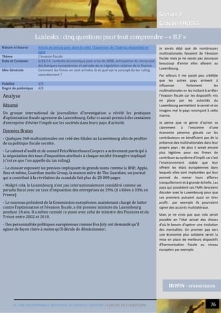 Section 2
Groupe RHODES
IV. UNE GOUVERNANCE INEFFICACE AU BORD DU GOUFFRE | LUXLEKS EN 5 QUESTIONS 76
Analyse
Résumé
Un groupe international de journalistes d’investigation a révélé les pratiques
d’optimisation fiscale agressive du Luxembourg. Celui-ci aurait permis à des centaines
d’entreprise d’éviter l’impôt sur les sociétés dans leurs pays d’activité.
Données Brutes
- Quelques 340 multinationales ont créé des filiales au Luxembourg afin de profiter
de sa politique fiscale secrète.
- Le cabinet d’audit et de conseil PriceWaterhouceCoopers a activement participé à
la négociation des taux d’imposition attribués à chaque société étrangère impliqué
(c’est ce que l’on appelle du tax ruling).
- Le dossier exposant les preuves impliquant de grands noms comme la BNP, Apple,
Ikea et même, Guardian media Group, la maison mère de The Guardian, un journal
qui a contribué à la révélation du scandale fait plus de 28 000 pages
- Malgré cela, le Luxembourg n’est pas internationalement considéré comme un
paradis fiscal avec un taux d’imposition des entreprises de 29% (il s’élève à 33% en
France)
- Le nouveau président de la Commission européenne, maintenant chargé de lutter
contre l’optimisation et l’évasion fiscale, a été premier ministre du Luxembourg
pendant 18 ans. Il a même cumulé ce poste avec celui de ministre des Finances et du
Trésor entre 2002 et 2010.
- Des personnalités politiques européennes comme Eva Joly ont demandé qu’il
agisse de façon claire à moins qu’il décide de démissionner.
Nature et Source Article de presse paru dans le volet l’Expansion de l’Express disponible en
ligne
Thème L’évasion fiscale
Date et Contexte 6/11/14, contexte économique post-crise de 2008, anticipation du stress test
des banques européennes et période de re-régulation relative de la finance
Idée Générale Comment les firmes en sont arrivées là et quel est le concept du tax ruling
concrètement ?
Fiabilité 4/5
Degré de polémique 4/5
IRWIN - SYNTHETISEUR
Luxleaks : cinq questions pour tout comprendre – « B.F »
Je savais déjà que de nombreuses
multinationales faisaient de l’évasion
fiscale mais je ne savais pas pourquoi
beaucoup d’entre elles allaient au
Luxembourg.
Par ailleurs il me parait peu crédible
que les autres pays arrivent à
influencer fortement les
multinationales en les incitant à arrêter
l’évasion fiscale car les dispositifs mis
en place par les autorités du
Luxembourg permettent le secret et on
imagine mal le pays renonçant à cette
manne.
Je pense que ce genre d’action va
clairement à l’encontre d’une
économie pérenne glocale car les
contributeurs ne bénéficient pas de la
présence des multinationales dans leur
propre pays ; de plus il serait encore
plus légitime pour ces firmes de
contribuer au système d’impôt car c’est
l’environnement stable que leur
offrent les états européennes dans
lesquels elles sont implantées qui leur
permet de mener leurs affaires
tranquillement et à grande échelle. Les
pays qui possèdent ces FMN devraient
discuter avec le Luxembourg pour que
ces premiers puissent aussi en tirer
profit : par exemple ils pourraient
signer des accords multilatéraux.
Mais je ne crois pas que cela serait
possible en l’état actuel des choses
d’où le besoin d’opérer une évolution
des mentalités. Un premier pas vers
une économie plus solidaire serait la
mise en place de meilleurs dispositifs
d’harmonisation fiscale au niveau
européen par exemple.
 