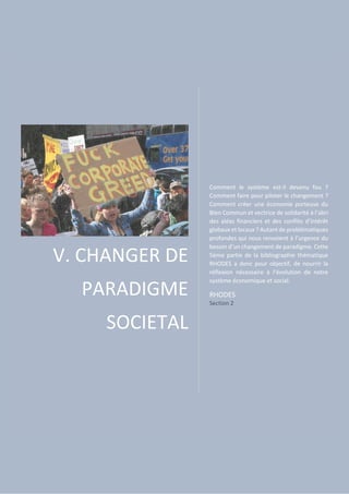 V. CHANGER DE
PARADIGME
SOCIETAL
Comment le système est-il devenu fou ?
Comment faire pour piloter le changement ?
Comment créer une économie porteuse du
Bien Commun et vectrice de solidarité à l’abri
des aléas financiers et des conflits d’intérêt
globaux et locaux ? Autant de problématiques
profondes qui nous renvoient à l’urgence du
besoin d’un changement de paradigme. Cette
5ème partie de la bibliographie thématique
RHODES a donc pour objectif, de nourrir la
réflexion nécessaire à l’évolution de notre
système économique et social.
RHODES
Section 2
 