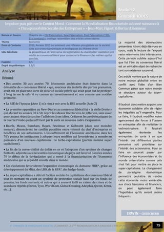 V. CHANGER DE PARADIGME SOCIETAL |COMMENT LA 2NDE
MONDIALISATION A ENGENDE L’IRRESPONSABILITIE
Section 2
Groupe RHODES
79
Analyse
Résumé
 Des années 30 aux années 70, l’économie américaine était inscrite dans la
démarche de « consensus libéral » qui, soucieux des intérêts des parties prenantes,
avait mis en place une sorte de sécurité sociale privée qui avait pour but de protéger
à long terme le salarié vu comme un investissement et non comme une matière
première.
 La RSE de l’époque (Acte 1) n’a rien à voir avec la RSE actuelle (Acte 2)
 La première opposition au New-Deal et au consensus libéral fut « la vielle Droite »
qui, durant les années 30 à 50, reprit les idéaux libertariens de Jefferson, sans avoir
pour autant réussi à susciter l’adhésion à ses idées. Ce furent les problématiques de
la Guerre Froide qui lui offrirent par la suite un nouveau cadre d’expansion.
 Bearle, Means, Burnham, Hayek, Friedman et Galbraith (dans une moindre
mesure), dénoncèrent les conflits possibles entre volonté du chef d’entreprise et
bénéfices de ses actionnaires. L’essoufflement de l’économie américaine dans les
70’s poussa les institutions à adopter leurs modèles qui favorisèrent la montée en
puissance d’un nouveau capitalisme : le turbo-capitalisme (parfois nommé super
capitalisme).
 La fin de la convertibilité du dollar en or et l’adoption d’un système de changes
flottants, adjointes aux nécessités économiques du pays ont favorisé dans les années
70 le début de la dérégulation qui a mené à la financiarisation de l’économie
américaine qui se répandit ensuite dans le monde.
 Ces évolutions favorisèrent l’expansion économique du domaine FIRE*, grâce au
développement du M&A, des LBO, de la RPA*, des hedge-funds.
 Le super-capitalisme a détruit l’action sociale du capitalisme du consensus libéral
tout en mettant en avant un système de protection sociale basé sur les fonds de
pension, les fonds mutuels, et autres qui a souvent failli en raison de crises et de
scandales répétés (Enron, Tyco, WorldCom, Global Crossing, Adelphia, Qwest, Xerox,
etc…).
Nature et Source Chapitre de « Old Paternalism, New Paternalism, Post Paternalism (19th-
21st century) », ouvrage rassemblant des articles universitaires
Thème Economie
Date et Contexte 2013, Années 2010 qui amènent une réflexion plus globale sur la société
suite aux crises économiques et écologiques du XXIème siècle
Idée Générale La géopolitique et l’entreprise de légitimation du shareholder capitalism ont
mis fin au consensus libéral pour consacrer la Finance et les métiers qui lui
sont liés.
Fiabilité 4/5
Degré de polémique 3.5/5
IRWIN - CHERCHEUR
ImpulserpuispietinerleContrat Moral: CommentlaMondialisationfinanciariseeadonne naissancea
«l’IrresponsabiliteSocialedes Entreprises» -Jean-MarcFiguet &BernardSionneau
La majorité des observations
présentées ici ont déjà été vues en
cours, mais la lecture de l’exposé
reste néanmoins très intéressante.
Cette période oubliée aujourd’hui
que fut l’ère du consensus libéral
est un véritable objet de recherche
tant son existence surprend.
Cet article montre que la nature de
notre monde globalisé entre en
conflit avec l’idée d’un Bien
Commun parce que notre monde
se structure autour du super-
capitalisme.
Il faudrait donc mettre au point une
économie solidaire afin de régler
les inégalités qu’il engendre. Pour
ce faire, il faudrait modifier notre
agencement des forces à l’œuvre
en entreprise afin de revitaliser la
technostructure. Il faudrait
également réorienter les
entreprises de sorte à ce que
l’intérêt des différentes parties
prenantes soit prioritaire sur
l’intérêt des actionnaires. Pour ce
faire on pourrait passer par
l’influence des économistes et du
monde universitaire comme cela
s’est fait pour mettre en place le
super-capitalisme. Le changement
de paradigme économique
permettra peut-être de rendre
cette économie moins vulnérable
aux chocs bancaires et financiers,
on peut également faire
l’hypothèse qu’ils seront moins
fréquents.
IRWIN - CHERCHEUR
 