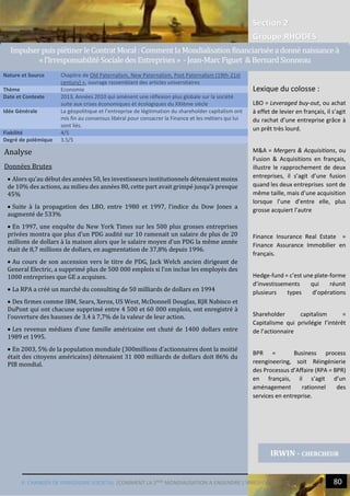 Section 2
Groupe RHODES
V. CHANGER DE PARADIGME SOCIETAL |COMMENT LA 2NDE
MONDIALISATION A ENGENDRE L’IRRESPONSABILITE 80
2
Analyse
Données Brutes
 Alors qu’au début des années 50, les investisseurs institutionnels détenaient moins
de 10% des actions, au milieu des années 80, cette part avait grimpé jusqu’à presque
45%
 Suite à la propagation des LBO, entre 1980 et 1997, l’indice du Dow Jones a
augmenté de 533%
 En 1997, une enquête du New York Times sur les 500 plus grosses entreprises
privées montra que plus d’un PDG audité sur 10 ramenait un salaire de plus de 20
millions de dollars à la maison alors que le salaire moyen d’un PDG la même année
était de 8,7 millions de dollars, en augmentation de 37,8% depuis 1996.
 Au cours de son ascension vers le titre de PDG, Jack Welch ancien dirigeant de
General Electric, a supprimé plus de 500 000 emplois si l’on inclue les employés des
1000 entreprises que GE a acquises.
 La RPA a créé un marché du consulting de 50 milliards de dollars en 1994
 Des firmes comme IBM, Sears, Xerox, US West, McDonnell Douglas, RJR Nabisco et
DuPont qui ont chacune supprimé entre 4 500 et 60 000 emplois, ont enregistré à
l’ouverture des hausses de 3,4 à 7,7% de la valeur de leur action.
 Les revenus médians d’une famille américaine ont chuté de 1400 dollars entre
1989 et 1995.
 En 2003, 5% de la population mondiale (300millions d’actionnaires dont la moitié
était des citoyens américains) détenaient 31 000 milliards de dollars doit 86% du
PIB mondial.
Nature et Source Chapitre de Old Paternalism, New Paternalism, Post Paternalism (19th-21st
century) », ouvrage rassemblant des articles universitaires
Thème Economie
Date et Contexte 2013, Années 2010 qui amènent une réflexion plus globale sur la société
suite aux crises économiques et écologiques du XXIème siècle
Idée Générale La géopolitique et l’entreprise de légitimation du shareholder capitalism ont
mis fin au consensus libéral pour consacrer la Finance et les métiers qui lui
sont liés.
Fiabilité 4/5
Degré de polémique 3.5/5
IRWIN - CHERCHEUR
ImpulserpuispietinerleContrat Moral: CommentlaMondialisationfinanciariseeadonne naissancea
«l’IrresponsabiliteSocialedes Entreprises» -Jean-MarcFiguet &BernardSionneau
Lexique du colosse :
LBO = Leveraged buy-out, ou achat
à effet de levier en français, il s’agit
du rachat d’une entreprise grâce à
un prêt très lourd.
M&A = Mergers & Acquisitions, ou
Fusion & Acquisitions en français,
illustre le rapprochement de deux
entreprises, il s’agit d’une fusion
quand les deux entreprises sont de
même taille, mais d’une acquisition
lorsque l’une d’entre elle, plus
grosse acquiert l’autre
Finance Insurance Real Estate =
Finance Assurance Immobilier en
français.
Hedge-fund = c’est une plate-forme
d’investissements qui réunit
plusieurs types d’opérations
Shareholder capitalism =
Capitalisme qui privilégie l’intérêt
de l’actionnaire
BPR = Business process
reengineering, soit Réingénierie
des Processus d’Affaire (RPA = BPR)
en français, il s’agit d’un
aménagement rationnel des
services en entreprise.
 