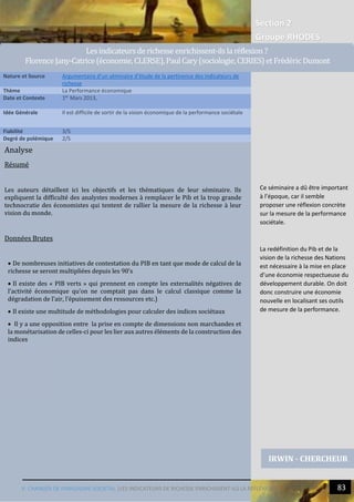 V. CHANGER DE PARADIGME SOCIETAL |LES INDICATEURS DE RICHESSE ENRICHISSENT-ILS LA REFLEXION ? 83
5
Section 2
Groupe RHODES
Analyse
Résumé
Les auteurs détaillent ici les objectifs et les thématiques de leur séminaire. Ils
expliquent la difficulté des analystes modernes à remplacer le Pib et la trop grande
technocratie des économistes qui tentent de rallier la mesure de la richesse à leur
vision du monde.
Données Brutes
 De nombreuses initiatives de contestation du PIB en tant que mode de calcul de la
richesse se seront multipliées depuis les 90’s
 Il existe des « PIB verts » qui prennent en compte les externalités négatives de
l’activité économique qu’on ne comptait pas dans le calcul classique comme la
dégradation de l’air, l’épuisement des ressources etc.)
 Il existe une multitude de méthodologies pour calculer des indices sociétaux
 Il y a une opposition entre la prise en compte de dimensions non marchandes et
la monétarisation de celles-ci pour les lier aux autres éléments de la construction des
indices
Nature et Source Argumentaire d’un séminaire d’étude de la pertinence des indicateurs de
richesse
Thème La Performance économique
Date et Contexte 1er
Mars 2013,
Idée Générale Il est difficile de sortir de la vision économique de la performance sociétale
Fiabilité 3/5
Degré de polémique 2/5
IRWIN - CHERCHEUR
Lesindicateursderichesseenrichissent-ilsla reflexion ?
FlorenceJany-Catrice(economie,CLERSE),PaulCary(sociologie,CERIES) etFredericDumont
(geographie, TVES)
Ce séminaire a dû être important
à l’époque, car il semble
proposer une réflexion concrète
sur la mesure de la performance
sociétale.
La redéfinition du Pib et de la
vision de la richesse des Nations
est nécessaire à la mise en place
d’une économie respectueuse du
développement durable. On doit
donc construire une économie
nouvelle en localisant ses outils
de mesure de la performance.
 