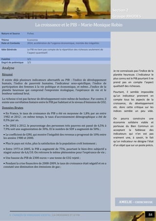 Section 2
Groupe RHODES
V. CHANGER DE PARADIGME SOCIETAL |LA CROISSANCE ET LE PIB 84
6
Analyse
Résumé
Il existe déjà plusieurs indicateurs alternatifs au PIB : l’indice de développement
humain, l’indice de pauvreté humaine, l’indicateur sexo-spécifique, l’indice de
participation des femmes à la vie politique et économique, et même…l’indice de la
planète heureuse qui comprend l’empreinte écologique, l’espérance de vie et le
bonheur national brut.
La richesse n’est pas facteur de développement voire même de bonheur. Par contre, il
existe une corrélation linéaire entre le PIB par habitant et le niveau d’émission de CO2.
Données Brutes
 En France, le taux de croissance du PIB a été en moyenne de 1,8% par an entre
1982 et 2012 ; en même temps, le taux d’accroissement démographique a été de
0,5% par an.
 De 2002 à 2012, le pourcentage des personnes très pauvres est passé de 6,5% à
7,9% soit une augmentation de 30%. Et le nombre de SDF a augmenté de 50% ;
 Le coefficient de GINI, qui montre l’inégalité des revenus a progressé de 10% entre
les années 1980 et 2000.
 Plus le pays est riche, plus la satisfaction de la population croît lentement ;
 Entre 1973 et 2005, le PIB a augmenté de 75%, pourtant le bien-être subjectif a
stagné autour de 6,6/10. On retrouve le même phénomène pour l’espérance de vie ;
 Une hausse du PIB de 2300 euros = une tonne de CO2 rejeté ;
 Pendant la crise financière de 2008-2009, le taux de croissance était négatif et on a
constaté une diminution des émissions de gaz ;
Nature et Source Fiches
Thème Economie
Date et Contexte 2014, accélération de l’urgence économique, montée des inégalités
Idée Générale Le PIB ne tient pas compte de la répartition des richesses seulement de
l’aspect quantitatif.
Fiabilité 3/5
Degré de polémique 3/5
AMELIE - CHERCHEUSE
La croissance et le PIB – Marie-Monique Robin
Je ne connaissais pas l’indice de la
planète heureuse. L’indicateur le
plus connu est le PIB pourtant il ne
prend pas en compte l’aspect
qualitatif des richesses.
Pourtant, il semble impossible
qu’un indicateur prennent en
compte tous les aspects de la
croissance, du développement
etc. donc cette critique sur les
indices semble un peu vide.
On pourra construire une
économie solidaire viable et
porteuse du Bien Commun en
acceptant la faiblesse des
indicateurs qui n’en est pas
vraiment une, à savoir, le fait
qu’un indicateur ne désigne l’état
d’un objet que sur un poste précis.
 