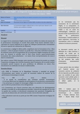 Section 2
Groupe RHODES
V. CHANGER DE PARADIGME SOCIETAL |CRITIQUE DE LA COMISSION STIGLITZ 85
7
Analyse
Résumé
Le rapport de la commission Stiglitz réunie afin de redéfinir les indices de mesure de
la performance économique et sociale était partie d’une bonne intention mais a
reproduit les travers habituels de ce genre de colloques (technocratie, économisme
forcené et opacité de la démarche de réflexion).
La commission a négligé le débat public, empêchant ainsi la formulation d’un « Bien
Commun » selon le groupe d’auteurs au profit d’un « bien être individuel ressenti ».
Ils estiment aussi que les propositions de la Commission Stiglitz manquent de clarté
pour les citoyens et qu’elles sont le fruit d’une lecture quasi-exclusivement
économiste des enjeux planétaires – en raison d’une surreprésentation de ceux-ci
dans la commission.
Des indices comme l’ENA (épargne nette ajoutée) qui tentent de prendre en compte
l’empreinte écologique des activités humaines dans l’évaluation de la société restent
incomplets posent toujours de gros problèmes de définition en raison d’un
attachement aux méthodes de mesure traditionnelles.
Données Brutes
 En 2008, le Président de la République française a mandaté un groupe
d’économistes pour mettre au point de nouveaux indices de mesure de la
performance économique et sociale
 Le PIB a trois limites :
- il ne prend en considération que certaines activités économiques
- il n’est pas affecté par les inégalités de participation à la production consommation
- il ne prend pas en compte les dommages infligés à la société et à l’environnement
par les dérives productivistes et les dérégulations
 La Commission qui s’inscrit pourtant dans une démarche de développement
durable a travaillé sur un développement durable « dissocié de la qualité de vie et de
la qualité des sociétés, et déconnecté notamment des questions d’inégalités, de
pauvreté, de démocratie, de la diversité sociale et de la diversité culturelle
 Des indicateurs sont mis au point par des ONG comme l’empreinte écologique de
la WWF
Nature et Source Note du forum FAIR sur le rapport provisoire de la Commission Stiglitz de
2008
Thème La Performance économique
Date et Contexte Document mis en ligne le 3 juillet 2009, en pleine crise des subprimes.
Idée Générale La Commission Stiglitz a débuté dans un bon esprit pour aboutir à une
solution sans ambition et biaisée
Fiabilité 3/5
Degré de polémique 3/5
IRWIN - CONTRADICTEUR
Le"rapportStiglitz":undiagnosticlucide,une methode discutable, etdespropositionsqui ne sontpasa
lahauteurdes enjeux–IDIES
Je ne connaissais pas les
conclusions de la commission
Stiglitz, ni sa composition. Je
trouve intéressante la façon dont
l’IDIES a mis en avant les
méthodologies inefficaces qui
peuvent miner la pertinence d’un
indice de performance
économique. L’institut soulève un
point important, c’est-à-dire, la
contradiction entre la méthode
utilisée et le discours prononcé.
Le document montre que la
définition du « Bien Commun »
actuelle est minée par le
paradigme socio-économique et
culturel d’un monde globalisé qui
lui fait produire des outils
d’évaluation excessivement
économiques.
Il nous permet donc de réaliser
qu’il faudrait penser une
économie vectrice de solidarité
afin de répondre aux défis actuels
pour nos sociétés et que cette
économie serait pilotée grâce à
des indices réellement basés sur
le débat public, et la
transparence.
IDIES = Institut pour le
Développement de l’Information
Economique et Sociale
PIB = Produit Intérieur Brut
WWF = World Wide Fund
 