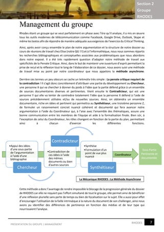 Section 2
Groupe
RHODES
7RHODESPRESENTATION DU GROUPE | MANAGEMENT
Management du groupe
Rhodes étant un groupe qui se veut parfaitement en phase avec l’ère qu’il analyse, il a mis en œuvre
tous les outils modernes de télécommunication comme Facebook, Google Drive, Outlook, Skype et
même les textos afin de répondre de manière adéquate aux exigences de l’exercice du Critical Thinking.
Ainsi, après avoir conçu ensemble le plan de notre argumentation et la structure de notre dossier au
cours de réunions de travail chez Elise (notre QG !!!) et à l’informathèque, nous nous sommes répartis
les recherches bibliographiques et conceptuelles associées aux problématiques que nous abordons
dans notre exposé. Il a été très rapidement question d’adapter notre méthode de travail aux
spécificités de la Pensée Critique. Ainsi, dans le but de maintenir une ouverture d’esprit permettant la
prise de recul et la réflexion tout le long de l’élaboration de ce dossier, nous avons suivi une méthode
de travail mise au point par notre coordinateur que nous appelons la méthode asynchrone.
Derrière ces termes un peu obscurs se cache un leitmotiv très simple : La pensée critique requiert de
la contradiction ! Il s’agit donc concrètement d’attribuer une partie du développement au Chercheur,
une personne X qui va chercher à donner du poids à l’idée que la partie défend grâce à un ensemble
de sources documentaires diverses et pertinentes. Vient ensuite le Contradicteur, qui est une
personne Y qui elle va tenter de contredire totalement l’idée que la personne X défend à l’aide de
sources précédemment utilisées et/ou de nouvelles sources. Ainsi, on obtiendra un ensemble
documentaire, riche en idées et pertinent qui permettra au Synthétiseur, une troisième personne Z,
de formuler un raisonnement concret nuancé cohérent et documenté qui fera avancer notre
argumentation à l’aide du Coordinateur qui, à l’aise avec l’ensemble des thématiques, assure une
bonne communication entre les membres de l’équipe et aide à la formalisation finale. Bien sûr, à
l’exception de celui du Coordinateur, les rôles changent en fonction de la partie du plan, permettant
ainsi à chacun d’exercer les différentes fonctions.
Cette méthode a donc l’avantage de rendre impossible le blocage de la progression générale du dossier
de RHODES car elle ne requiert pas l’effort simultané de tout le groupe, elle permet ainsi de bénéficier
d’une réflexion plurielle sans perte de temps ou bien de focalisation sur le sujet. Elle a aussi pour effet
d’encourager l’utilisation de la faille intrinsèque à la nature du document de son challenger, ainsi nous
avons pu identifier des différences de pertinence en fonction des médias et de leur type qui
nourrissaient l’analyse.
•Appui des idées
d'une sous-partie
de l'argumentation
à l'aide d'une
bibliographie
Chercheur
•Contradiction de
ces idées à l'aide
des mêmes
documents ou bien
d'autres sources
Contradicteur
•Synthèse
•Formulation d'un
point de vue plus
nuancé
Synthétiseur
Sous-Partie
Pertinente et
documentée
La Mécanique RHODES : La Méthode Asynchrone
 