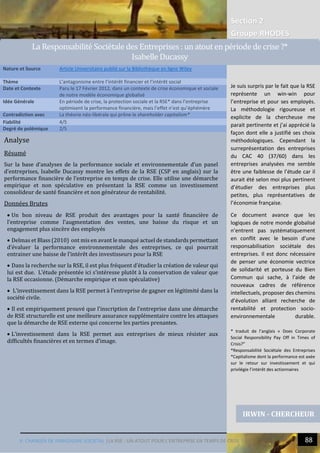 Section 2
Groupe RHODES
V. CHANGER DE PARADIGME SOCIETAL |LA RSE : UN ATOUT POUR L’ENTREPRISE EN TEMPS DE CRISE ? 88
Analyse
Résumé
Sur la base d’analyses de la performance sociale et environnementale d’un panel
d’entreprises, Isabelle Ducassy montre les effets de la RSE (CSP en anglais) sur la
performance financière de l’entreprise en temps de crise. Elle utilise une démarche
empirique et non spéculative en présentant la RSE comme un investissement
consolideur de santé financière et non générateur de rentabilité.
Données Brutes
 Un bon niveau de RSE produit des avantages pour la santé financière de
l’entreprise comme l’augmentation des ventes, une baisse du risque et un
engagement plus sincère des employés
 Delmas et Blass (2010) ont mis en avant le manqué actuel de standards permettant
d’évaluer la performance environnementale des entreprises, ce qui pourrait
entrainer une baisse de l’intérêt des investisseurs pour la RSE
 Dans la recherche sur la RSE, il est plus fréquent d’étudier la création de valeur qui
lui est due. L’étude présentée ici s’intéresse plutôt à la conservation de valeur que
la RSE occasionne. (Démarche empirique et non spéculative)
 L’investissement dans la RSE permet à l’entreprise de gagner en légitimité dans la
société civile.
 Il est empiriquement prouvé que l’inscription de l’entreprise dans une démarche
de RSE structurelle est une meilleure assurance supplémentaire contre les attaques
que la démarche de RSE externe qui concerne les parties prenantes.
 L’investissement dans la RSE permet aux entreprises de mieux résister aux
difficultés financières et en termes d’image.
Nature et Source Article Universitaire publié sur la Bibliothèque en ligne Wiley
Thème L’antagonisme entre l’intérêt financier et l’intérêt social
Date et Contexte Paru le 17 Février 2012, dans un contexte de crise économique et sociale
de notre modèle économique globalisé
Idée Générale En période de crise, la protection sociale et la RSE* dans l’entreprise
optimisent la performance financière, mais l’effet n’est qu’éphémère
Contradiction avec La théorie néo-libérale qui prône le shareholder capitalism*
Fiabilité 4/5
Degré de polémique 2/5
IRWIN - CHERCHEUR
La Responsabilite Societale des Entreprises : un atout en periode de crise ?*
Isabelle Ducassy
Je suis surpris par le fait que la RSE
représente un win-win pour
l’entreprise et pour ses employés.
La méthodologie rigoureuse et
explicite de la chercheuse me
parait pertinente et j’ai apprécié la
façon dont elle a justifié ses choix
méthodologiques. Cependant la
surreprésentation des entreprises
du CAC 40 (37/60) dans les
entreprises analysées me semble
être une faiblesse de l’étude car il
aurait été selon moi plus pertinent
d’étudier des entreprises plus
petites, plus représentatives de
l’économie française.
Ce document avance que les
logiques de notre monde globalisé
n’entrent pas systématiquement
en conflit avec le besoin d’une
responsabilisation sociétale des
entreprises. Il est donc nécessaire
de penser une économie vectrice
de solidarité et porteuse du Bien
Commun qui sache, à l’aide de
nouveaux cadres de référence
intellectuels, proposer des chemins
d’évolution alliant recherche de
rentabilité et protection socio-
environnementale durable.
* traduit de l’anglais « Does Corporate
Social Responsibility Pay Off in Times of
Crisis?”
*Responsabilité Sociétale des Entreprises
*Capitalisme dont la performance est axée
sur le retour sur investissement et qui
privilégie l’intérêt des actionnaires
 