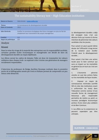 Section 2
Groupe RHODES
V. CHANGER DE PARADIGME SOCIETAL |THE SUSTAINABILITY LITTERACY TEST 90
Analyse
Résumé
Dans la veine du virage de la majorité des entreprises vers la responsabilité sociétale,
certaines grandes écoles économiques et managériales ont décidé de faire du
développement durable un requis diplômant.
Les élèves seront les cadres de demain, l’idée est donc de transmettre les valeurs
solidaires dans chaque école en espérant créer à terme une génération de managers
socialement responsables.
L’interview du professeur de Kedge Aurélien Decamps restituée dans la première
partie de la bibliographie menée par Irwin et Kaliane permet de comprendre un peu
mieux cette démarche.
Nature et Source Web Article – www.sulite.org
Thème La connaissance du développement durable
Date et Contexte 2012
Idée Générale Eveiller la conscience écologique des futurs managers en plus du fait de
simplement leur transmettre des acquis managériaux
Fiabilité 5/5
Degré de polémique 3/5
R.JUNIOR - CHERCHEUR
The sustainability literacy test – High Education institution
Le développement durable a déjà
été enseigné mais c’est une
décision forte qui montre la ferme
intention de pérenniser des valeurs
sociétales chez les jeunes.
Pour autant on peut quand même
douter de l’efficacité à long terme
de la notation pour éveiller
l’intérêt pour le développement
durable…
Pour autant c’est bien une action
locale pour le bien commun qui
aura un impact sur les mentalités
en général (ou en tout cas c’est son
objectif)
1. L’économie pérenne
viendra en aval des actions faites
sur les mentalités de façon locales.
2. Imposer un requis de
connaissances minimales (certifié
ISO et créer des institutions visant
à uniformiser les tests) dans
l’éducation comme vecteur d’une
nouvelle forme de management
beaucoup plus responsable
permettra de mettre au point un
nouveau paradigme économique
porteur d’une vision plus solidaire
et du Bien Commun.
3. Les effets sur la conjoncture ne
peuvent cependant pas être
anticipés.
 