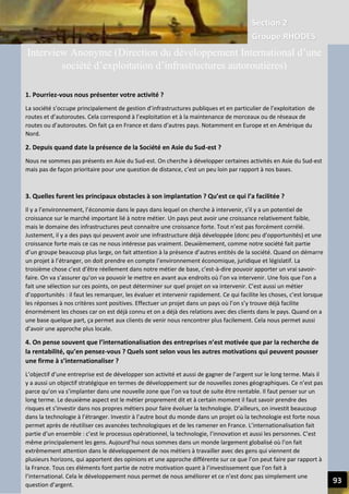 Section 2
Groupe RHODES
V. CHANGER DE PARADIGME SOCIETAL | Interview de Andrew DLUGOLECK 94
Interview (Direction du développement International d’une société d’exploitation
d’infrastructures autoroutières)
1. Pourriez-vous nous présenter votre activité ?
La société s’occupe principalement de gestion d’infrastructures publiques et en particulier de l’exploitation de
routes et d’autoroutes. Cela correspond à l’exploitation et à la maintenance de morceaux ou de réseaux de routes
ou d’autoroutes. On fait ça en France et dans d’autres pays. Notamment en Europe et en Amérique du Nord.
2. Depuis quand date la présence de la Société en Asie du Sud-est ?
Nous ne sommes pas présents en Asie du Sud-est. On cherche à développer certaines activités en Asie du Sud-est
mais pas de façon prioritaire pour une question de distance, c’est un peu loin par rapport à nos bases.
3. Quelles furent les principaux obstacles à son implantation ? Qu’est ce qui l’a facilitée ?
Il y a l’environnement, l’économie dans le pays dans lequel on cherche à intervenir, s’il y a un potentiel de croissance
sur le marché important lié à notre métier. Un pays peut avoir une croissance relativement faible, mais le domaine
des infrastructures peut connaitre une croissance forte. Tout n’est pas forcément corrélé. Justement, il y a des pays
qui peuvent avoir une infrastructure déjà développée (donc peu d’opportunités) et une croissance forte mais ce cas
ne nous intéresse pas vraiment. Deuxièmement, comme notre société fait partie d’un groupe beaucoup plus large,
on fait attention à la présence d’autres entités de la société. Quand on démarre un projet à l’étranger, on doit
prendre en compte l’environnement économique, juridique et législatif. La troisième chose c’est d’être réellement
dans notre métier de base, c’est-à-dire pouvoir apporter un vrai savoir- faire. On va s’assurer qu’on va pouvoir le
mettre en avant aux endroits où l’on va intervenir. Une fois que l’on a fait une sélection sur ces points, on peut
déterminer sur quel projet on va intervenir. C’est aussi un métier d’opportunités : il faut les remarquer, les évaluer
et intervenir rapidement. Ce qui facilite les choses, c’est lorsque les réponses à nos critères sont positives. Effectuer
un projet dans un pays où l’on s’y trouve déjà facilite énormément les choses car on est déjà connu et on a déjà des
relations avec des clients dans le pays. Quand on a une base quelque part, ça permet aux clients de venir nous
rencontrer plus facilement. Cela nous permet aussi d’avoir une approche plus locale.
4. On pense souvent que l’internationalisation des entreprises n’est motivée que par la recherche de la rentabilité,
qu’en pensez-vous ? Quels sont selon vous les autres motivations qui peuvent pousser une firme à
s’internationaliser ?
L’objectif d’une entreprise est de développer son activité et aussi de gagner de l’argent sur le long terme. Mais il y a
aussi un objectif stratégique en termes de développement sur de nouvelles zones géographiques. Ce n’est pas parce
qu’on va s’implanter dans une nouvelle zone que l’on va tout de suite être rentable. Il faut penser sur un long terme.
Le deuxième aspect est le métier proprement dit et à certain moment il faut savoir prendre des risques et s’investir
dans nos propres métiers pour faire évoluer la technologie. D’ailleurs, on investit beaucoup dans la technologie à
l’étranger. Investir à l’autre bout du monde dans un projet où la technologie est forte nous permet après de
réutiliser ces avancées technologiques et de les ramener en France. L’internationalisation fait partie d’un ensemble :
c’est le processus opérationnel, la technologie, l’innovation et aussi les personnes. C’est même principalement les
gens. Aujourd’hui nous sommes dans un monde largement globalisé où l’on fait extrêmement attention dans le
développement de nos métiers à travailler avec des gens qui viennent de plusieurs horizons, qui apportent des
opinions et une approche différente sur ce que l’on peut faire par rapport à la France. Tous ces éléments font partie
de notre motivation quant à l’investissement que l’on fait à l’international. Cela le développement nous permet de
nous améliorer et ce n’est donc pas simplement une question d’argent.
Interview Anonyme (Direction du développement International d’une
société d’exploitation d’infrastructures autoroutières)
1. Pourriez-vous nous présenter votre activité ?
La société s’occupe principalement de gestion d’infrastructures publiques et en particulier de l’exploitation de
routes et d’autoroutes. Cela correspond à l’exploitation et à la maintenance de morceaux ou de réseaux de
routes ou d’autoroutes. On fait ça en France et dans d’autres pays. Notamment en Europe et en Amérique du
Nord.
2. Depuis quand date la présence de la Société en Asie du Sud-est ?
Nous ne sommes pas présents en Asie du Sud-est. On cherche à développer certaines activités en Asie du Sud-est
mais pas de façon prioritaire pour une question de distance, c’est un peu loin par rapport à nos bases.
3. Quelles furent les principaux obstacles à son implantation ? Qu’est ce qui l’a facilitée ?
Il y a l’environnement, l’économie dans le pays dans lequel on cherche à intervenir, s’il y a un potentiel de
croissance sur le marché important lié à notre métier. Un pays peut avoir une croissance relativement faible,
mais le domaine des infrastructures peut connaitre une croissance forte. Tout n’est pas forcément corrélé.
Justement, il y a des pays qui peuvent avoir une infrastructure déjà développée (donc peu d’opportunités) et une
croissance forte mais ce cas ne nous intéresse pas vraiment. Deuxièmement, comme notre société fait partie
d’un groupe beaucoup plus large, on fait attention à la présence d’autres entités de la société. Quand on démarre
un projet à l’étranger, on doit prendre en compte l’environnement économique, juridique et législatif. La
troisième chose c’est d’être réellement dans notre métier de base, c’est-à-dire pouvoir apporter un vrai savoir-
faire. On va s’assurer qu’on va pouvoir le mettre en avant aux endroits où l’on va intervenir. Une fois que l’on a
fait une sélection sur ces points, on peut déterminer sur quel projet on va intervenir. C’est aussi un métier
d’opportunités : il faut les remarquer, les évaluer et intervenir rapidement. Ce qui facilite les choses, c’est lorsque
les réponses à nos critères sont positives. Effectuer un projet dans un pays où l’on s’y trouve déjà facilite
énormément les choses car on est déjà connu et on a déjà des relations avec des clients dans le pays. Quand on a
une base quelque part, ça permet aux clients de venir nous rencontrer plus facilement. Cela nous permet aussi
d’avoir une approche plus locale.
4. On pense souvent que l’internationalisation des entreprises n’est motivée que par la recherche de
la rentabilité, qu’en pensez-vous ? Quels sont selon vous les autres motivations qui peuvent pousser
une firme à s’internationaliser ?
L’objectif d’une entreprise est de développer son activité et aussi de gagner de l’argent sur le long terme. Mais il
y a aussi un objectif stratégique en termes de développement sur de nouvelles zones géographiques. Ce n’est pas
parce qu’on va s’implanter dans une nouvelle zone que l’on va tout de suite être rentable. Il faut penser sur un
long terme. Le deuxième aspect est le métier proprement dit et à certain moment il faut savoir prendre des
risques et s’investir dans nos propres métiers pour faire évoluer la technologie. D’ailleurs, on investit beaucoup
dans la technologie à l’étranger. Investir à l’autre bout du monde dans un projet où la technologie est forte nous
permet après de réutiliser ces avancées technologiques et de les ramener en France. L’internationalisation fait
partie d’un ensemble : c’est le processus opérationnel, la technologie, l’innovation et aussi les personnes. C’est
même principalement les gens. Aujourd’hui nous sommes dans un monde largement globalisé où l’on fait
extrêmement attention dans le développement de nos métiers à travailler avec des gens qui viennent de
plusieurs horizons, qui apportent des opinions et une approche différente sur ce que l’on peut faire par rapport à
la France. Tous ces éléments font partie de notre motivation quant à l’investissement que l’on fait à
l’international. Cela le développement nous permet de nous améliorer et ce n’est donc pas simplement une
question d’argent.
 