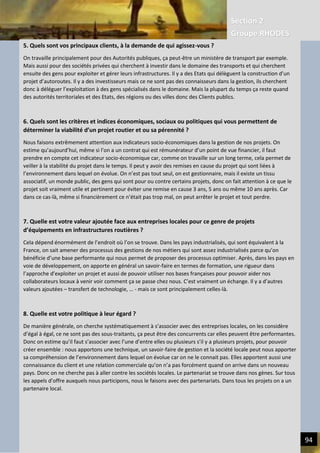 Section 2
Groupe RHODES
V. CHANGER DE PARADIGME SOCIETAL | Interview de Andrew DLUGOLECK 94
5. Quels sont vos principaux clients, à la demande de qui agissez-vous ?
On travaille principalement pour des Autorités publiques, ça peut-être un ministère de transport par exemple. Mais
aussi pour des sociétés privées qui cherchent à investir dans le domaine des transports et qui cherchent ensuite des
gens pour exploiter et gérer leurs infrastructures. Il y a des Etats qui délèguent la construction d’un projet
d’autoroutes. Il y a des investisseurs mais ce ne sont pas des connaisseurs dans la gestion, ils cherchent donc à
déléguer l’exploitation à des gens spécialisés dans le domaine. Mais la plupart du temps ça reste quand des autorités
territoriales et des Etats, des régions ou des villes donc des Clients publics.
6. Quels sont les critères et indices économiques, sociaux ou politiques qui vous permettent de déterminer la
viabilité d’un projet routier et ou sa pérennité ?
Nous faisons extrêmement attention aux indicateurs socio-économiques dans la gestion de nos projets. On estime
qu’aujourd’hui, même si l’on a un contrat qui est rémunérateur d’un point de vue financier, il faut prendre en
compte cet indicateur socio-économique car, comme on travaille sur un long terme, cela permet de veiller à la
stabilité du projet dans le temps. Il peut y avoir des remises en cause du projet qui sont liées à l’environnement dans
lequel on évolue. On n’est pas tout seul, on est gestionnaire, mais il existe un tissu associatif, un monde public, des
gens qui sont pour ou contre certains projets, donc on fait attention à ce que le projet soit vraiment utile et
pertinent pour éviter une remise en cause 3 ans, 5 ans ou même 10 ans après. Car dans ce cas-là, même si
financièrement ce n’était pas trop mal, on peut arrêter le projet et tout perdre.
7. Quelle est votre valeur ajoutée face aux entreprises locales pour ce genre de projets d’équipements en
infrastructures routières ?
Cela dépend énormément de l’endroit où l’on se trouve. Dans les pays industrialisés, qui sont équivalent à la France,
on sait amener des processus des gestions de nos métiers qui sont assez industrialisés parce qu’on bénéficie d’une
base performante qui nous permet de proposer des processus optimiser. Après, dans les pays en voie de
développement, on apporte en général un savoir-faire en termes de formation, une rigueur dans l’approche
d’exploiter un projet et aussi de pouvoir utiliser nos bases françaises pour pouvoir aider nos collaborateurs locaux à
venir voir comment ça se passe chez nous. C’est vraiment un échange. Il y a d’autres valeurs ajoutées – transfert de
technologie, … - mais ce sont principalement celles-là.
8. Quelle est votre politique à leur égard ?
De manière générale, on cherche systématiquement à s’associer avec des entreprises locales, on les considère d’égal
à égal, ce ne sont pas des sous-traitants, ça peut être des concurrents car elles peuvent être performantes. Donc on
estime qu’il faut s’associer avec l’une d’entre elles ou plusieurs s’il y a plusieurs projets, pour pouvoir créer
ensemble : nous apportons une technique, un savoir-faire de gestion et la société locale peut nous apporter sa
compréhension de l’environnement dans lequel on évolue car on ne le connait pas. Elles apportent aussi une
connaissance du client et une relation commerciale qu’on n’a pas forcément quand on arrive dans un nouveau pays.
Donc on ne cherche pas à aller contre les sociétés locales. Le partenariat se trouve dans nos gènes. Sur tous les
appels d’offre auxquels nous participons, nous le faisons avec des partenariats. Dans tous les projets on a un
partenaire local.
9. Existe-t-il des synergies avec la société civile locale ?
Oui surement car nos clients sont en majorité publiques : des états, des ministères, des autorités publics, des
associations, …. Dans ce métiers, vous avez beaucoup de parties prenantes, des groupes de personnes, des
associations, il peut y avoir des collectivités locales, des représentants d’entreprises, des fédérations, donc pour
travailler sur un projet, à partir du moment où il y a une collectivité, il faut travailler en bonne intelligence avec tous
ces gens-là. Et la plupart du temps, le succès d’un projet se démontre à notre capacité à travailler avec toutes ces
5. Quels sont vos principaux clients, à la demande de qui agissez-vous ?
On travaille principalement pour des Autorités publiques, ça peut-être un ministère de transport par exemple.
Mais aussi pour des sociétés privées qui cherchent à investir dans le domaine des transports et qui cherchent
ensuite des gens pour exploiter et gérer leurs infrastructures. Il y a des Etats qui délèguent la construction d’un
projet d’autoroutes. Il y a des investisseurs mais ce ne sont pas des connaisseurs dans la gestion, ils cherchent
donc à déléguer l’exploitation à des gens spécialisés dans le domaine. Mais la plupart du temps ça reste quand
des autorités territoriales et des Etats, des régions ou des villes donc des Clients publics.
6. Quels sont les critères et indices économiques, sociaux ou politiques qui vous permettent de
déterminer la viabilité d’un projet routier et ou sa pérennité ?
Nous faisons extrêmement attention aux indicateurs socio-économiques dans la gestion de nos projets. On
estime qu’aujourd’hui, même si l’on a un contrat qui est rémunérateur d’un point de vue financier, il faut
prendre en compte cet indicateur socio-économique car, comme on travaille sur un long terme, cela permet de
veiller à la stabilité du projet dans le temps. Il peut y avoir des remises en cause du projet qui sont liées à
l’environnement dans lequel on évolue. On n’est pas tout seul, on est gestionnaire, mais il existe un tissu
associatif, un monde public, des gens qui sont pour ou contre certains projets, donc on fait attention à ce que le
projet soit vraiment utile et pertinent pour éviter une remise en cause 3 ans, 5 ans ou même 10 ans après. Car
dans ce cas-là, même si financièrement ce n’était pas trop mal, on peut arrêter le projet et tout perdre.
7. Quelle est votre valeur ajoutée face aux entreprises locales pour ce genre de projets
d’équipements en infrastructures routières ?
Cela dépend énormément de l’endroit où l’on se trouve. Dans les pays industrialisés, qui sont équivalent à la
France, on sait amener des processus des gestions de nos métiers qui sont assez industrialisés parce qu’on
bénéficie d’une base performante qui nous permet de proposer des processus optimiser. Après, dans les pays en
voie de développement, on apporte en général un savoir-faire en termes de formation, une rigueur dans
l’approche d’exploiter un projet et aussi de pouvoir utiliser nos bases françaises pour pouvoir aider nos
collaborateurs locaux à venir voir comment ça se passe chez nous. C’est vraiment un échange. Il y a d’autres
valeurs ajoutées – transfert de technologie, … - mais ce sont principalement celles-là.
8. Quelle est votre politique à leur égard ?
De manière générale, on cherche systématiquement à s’associer avec des entreprises locales, on les considère
d’égal à égal, ce ne sont pas des sous-traitants, ça peut être des concurrents car elles peuvent être performantes.
Donc on estime qu’il faut s’associer avec l’une d’entre elles ou plusieurs s’il y a plusieurs projets, pour pouvoir
créer ensemble : nous apportons une technique, un savoir-faire de gestion et la société locale peut nous apporter
sa compréhension de l’environnement dans lequel on évolue car on ne le connait pas. Elles apportent aussi une
connaissance du client et une relation commerciale qu’on n’a pas forcément quand on arrive dans un nouveau
pays. Donc on ne cherche pas à aller contre les sociétés locales. Le partenariat se trouve dans nos gènes. Sur tous
les appels d’offre auxquels nous participons, nous le faisons avec des partenariats. Dans tous les projets on a un
partenaire local.
 