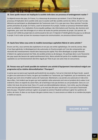 Section 2
Groupe RHODES
V. CHANGER DE PARADIGME SOCIETAL | Interview de Andrew DLUGOLECK 97
18. Dans quelle mesure est impliquée la société civile dans ces processus d’aménagement routier ?
Ca dépend encore des pays. En France, il y a beaucoup de processus qui existent. C’est à l’Etat de gérer le
processus d’implication de la société civile avec le soutien actif des sociétés comme les nôtres. On est l’un des
éléments qui participent au développement de l’autoroute mais il n’y a pas que nous. Nous sommes l’une des
parties prenantes du projet. En France, avant le lancement d’un projet, il existe un processus fortement balisé
avant sa validation. Il y a réalisation d’une enquête publique: des informations sont fournies, des réunions sont
organisées, pour avoir des échanges et un retour de toutes les parties prenantes du projet. Ceci permet de
s’assurer de l’utilité du projet dans la communauté et de voir s’il répond à l’intérêt général du pays ou se déroule
le projet. Il est à noter qu’avec les nouveaux moyens de communication, ces processus doivent évoluer.
19. Quels liens faites-vous entre le modèle économique capitaliste libéral et votre activité ?
Encore une fois, nous sommes des exploitants et non pas une entité capitalistique. On vend du service. Mais
d’une façon générale, le développement des autoroutes et d’autres projets est l’une des composantes qui
nécessite des investissements massifs donc beaucoup de capital. Pour être développé un projet nécessite
d’obtenir du capital provenant de l’état, de sociétés privées ou de banques. On participe donc à une l’économie
des pays ayant des besoins de capital extrêmement forts. Notre activité fait partie d’un modèle économique
capitaliste où son fonctionnement doit être régulé par l’Etat et par une saine mise en concurrence.
20. Pensez-vous qu’il serait possible de maintenir une activité d’équipement international malgré une
progressive et/ou relative démondialisation ? Pourquoi ?
Je pense que oui parce que la grande particularité de nos projets, c’est qu’on intervient de façon locale : quand
on gère une autoroute en France, les gens qui travaillent sur l’autoroute, qui l’exploitent, qui la maintienne, sont
des gens qui vont vivre et habiter autour de l’autoroute. Maintenant, si je prends une autoroute en Inde entre
deux villes, c’est évident que les gens qui vont exploiter cette autoroute vont vivre et produire de la valeur à cet
endroit-là. Donc on exporte du savoir-faire, de la technique mais pas de biens ou une production. Donc on a un
métier très local, de service local. Donc s’il y avait une démondialisation demain, c’est-à-dire, que les échanges
entre tous les pays diminueraient fortement, ça ne veut pas dire pour autant qu’il n’y aura plus d’autoroutes
dans les pays. Il faudrait continuer à gérer ces projets la comme il faudrait continuer à gérer les systèmes de
métro, de trains. Et dans ce cas-là pour des gens comme nous, il y aura encore un métier et un nombre de projets
à mettre en œuvre.
KALIANE & IRWIN
 