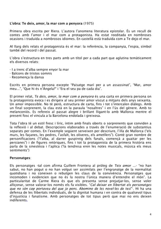 4 
L’obra: Te deix, amor, la mar com a penyora (1975) 
Primera obra escrita per Riera. L’autora l’anomena literatura epistolar. És un recull de 
contes amb l’amor i el mar com a protagonista. Ha estat reeditada en nombroses 
ocasions i traduïda a nombrosos idiomes. En castellà està traduïda com a Te dejo el mar. 
Al llarg dels relats el protagonista és el mar: la referència, la companyia, l’espia, símbol 
també del record i del passat. 
L’obra s’estructura en tres parts amb un títol per a cada part que aglutina temàticament 
els diversos relats: 
- I a trenc d’alba sempre enyor la mar 
- Balcons de tristos somnis 
- Recomença la dansa 
Escrits en primera persona excepte “Paisatge marí per a un assassinat”, “Mar, amor 
meu...”, “Que hi és n’Àngela?” i “Era el seu pa de cada dia”. 
El primer relat, Te deix, amor, la mar com a penyora és una carta en primera persona on 
la protagonista evoca i es dirigeix al seu primer amor viscut a mitjans dels anys seixanta. 
Un amor impossible. No té però, estructura de carta, fins i tot s’intercalen diàlegs. Amb 
un final sorprenent, la clau està en la paraula “nosaltres” i en l’ús del gènere. Amb to 
melanconiós. Es refereix al passat alegre i brillant lligant-lo amb Mallorca mentre el 
present fosc el vincula a la Barcelona endolada i greixosa. 
Tota l’obra té un estil fresc i líric, íntim amb finals oberts o sorprenents que conviden a 
la reflexió i al debat. Descripcions elaborades a través de l’enumeració de substantius 
separats per comes. En l’exemple següent serveixen per descriure, l’illa de Mallorca (“els 
murs, les façanes, les pedres, l’asfalt, les oliveres, els ametllers”). Conté gran nombre de 
personificacions (“l’alba, al darrer guspireig dels fanals, començà a guaitar per les 
persianes”) i de figures retòriques, fins i tot la protagonista de la primera història ens 
parla de la sinestèsia i l’aplica (“la tendresa eren les notes musicals, música els meus 
sentiments”) 
Personatges: 
Els personatges -tal com afirma Guillem Frontera al pròleg de Teix amor ...- “no han 
sabut, no han pogut o no han volgut ser assimilats per l’engranatge de la normalitat 
quotidiana i no coneixen o rebutgen les claus de la convivència. Personatges que 
incomoden i evidencien que no és la nostra l’única manera d’entendre el món”. La 
particularitat de Carme Riera és que els presenta sense prejutjar-los, sense voler 
alliçonar, sense valorar-los només els fa visibles. “Cal deixar en llibertat els personatges 
que no són cap portaveu del que jo pens. Abomino de les novel·les de tesi”1. Hi ha una 
defensa de les llibertats individuals, de la dignitat humana i en contra de qualsevol tipus 
d’injustícia i fanatisme. Amb personatges de tot tipus però que mai no ens deixen 
indiferents. 
 