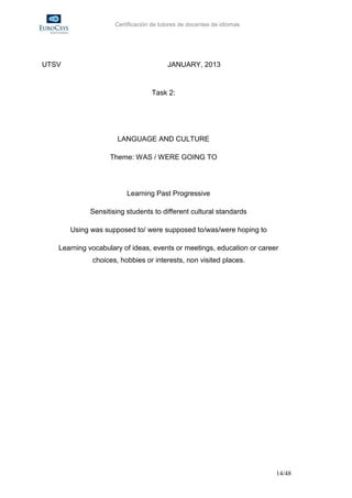Certificación de tutores de docentes de idiomas




UTSV                                   JANUARY, 2013


                                 Task 2:




                     LANGUAGE AND CULTURE

                   Theme: WAS / WERE GOING TO




                        Learning Past Progressive

            Sensitising students to different cultural standards

       Using was supposed to/ were supposed to/was/were hoping to

   Learning vocabulary of ideas, events or meetings, education or career
             choices, hobbies or interests, non visited places.




                                                                       14/48
 
