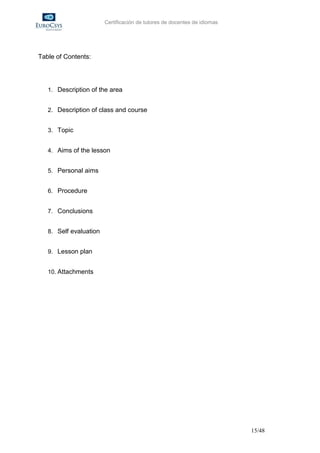 Certificación de tutores de docentes de idiomas




Table of Contents:




   1. Description of the area


   2. Description of class and course


   3. Topic


   4. Aims of the lesson


   5. Personal aims


   6. Procedure


   7. Conclusions


   8. Self evaluation


   9. Lesson plan


   10. Attachments




                                                                          15/48
 