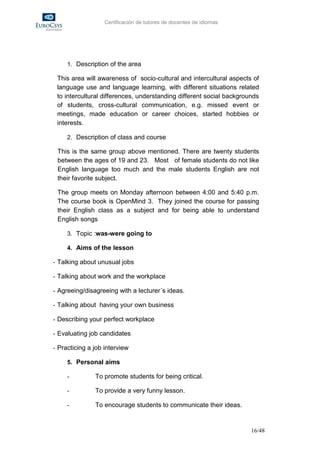 Certificación de tutores de docentes de idiomas




     1. Description of the area

 This area will awareness of socio-cultural and intercultural aspects of
 language use and language learning, with different situations related
 to intercultural differences, understanding different social backgrounds
 of students, cross-cultural communication, e.g. missed event or
 meetings, made education or career choices, started hobbies or
 interests.

     2. Description of class and course

 This is the same group above mentioned. There are twenty students
 between the ages of 19 and 23. Most of female students do not like
 English language too much and the male students English are not
 their favorite subject.

 The group meets on Monday afternoon between 4:00 and 5:40 p.m.
 The course book is OpenMind 3. They joined the course for passing
 their English class as a subject and for being able to understand
 English songs

     3. Topic :was-were going to

     4. Aims of the lesson

- Talking about unusual jobs

- Talking about work and the workplace

- Agreeing/disagreeing with a lecturer´s ideas.

- Talking about having your own business

- Describing your perfect workplace

- Evaluating job candidates

- Practicing a job interview

     5. Personal aims

     -         To promote students for being critical.

     -         To provide a very funny lesson.

     -         To encourage students to communicate their ideas.


                                                                      16/48
 