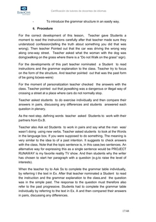 Certificación de tutores de docentes de idiomas



          -         To introduce the grammar structure in an easily way.

          6. Procedure

For the correct development of this lesson, Teacher gave Students a
moment to read the instruccions carefully after that teacher made sure they
understood confession(telling the truth about something you did that was
wrong). Then teacher Pointed out that the car was driving the wrong way
along one-way street. Teacher asked what the woman with the dog was
doing(walking on the grass where there is a “Do not Walk on the grass” sign).

For the developments of this part teacher nominated a Student to read
instructions and the grammar explanation to the class. Teacher try to focus
on the form of the structure. And teacher pointed out that was the past form
of be going to(was-were)

For the moment of personalization teacher checked the answers with the
class. Teacher pointed out that jaywalking was a dangerous or illegal way of
crossing a street at a place where cars do not normally stop.

Teacher asked students to do exercise individually and then compare their
answers in pairs, discussing any differences and students answered each
question in plenary.

As the next step, defining words teacher asked Students to work with their
partners from Ex.B.

Teacher also Ask ed Students to work in pairs and say what the man was/
wasn’t doing using new verbs. Teacher asked students to look at the Words
in the language box. If you were supposed to do something. The meaning is
very similar to the idea to of a past intention. It suggests to check answers
with the class. Note that the topic sentence is, in this case,two sentences. An
alternative way for expressing this as a single sentence would be PROJECT
RUNAWAY is my favorite reality TV show. And then students why the writer
has chosen to start her paragraph with a question (e.g.to raise the level of
interests).

When the teacher try to Ask Ss to complete the grammar table individually,
by referring t the text in Ex. After that teacher nominated a Student to read
the instruction and the grammar explanation to the class.and the question
was in the simple past. The response to the question must therefore also
refer to the past progressive. Students had to complete the grammar table
individually by referring to the text in Ex. A and then compared their answers
in pairs, discussing any differences.



                                                                            17/48
 