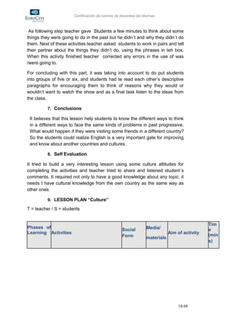 Certificación de tutores de docentes de idiomas



 As following step teacher gave Students a few minutes to think about some
things they were going to do in the past but he didn´t and why they didn´t do
them. Next of these activities teacher asked students to work in pairs and tell
their partner about the things they didn’t do, using the phrases in teh box.
When this activity finished teacher corrected any errors in the use of was
/were going to.

For concluding with this part, it was taking into account to do put students
into groups of five or six, and students had te read each other’s descriptive
paragraphs for encouraging them to think of reasons why they would or
wouldn’t want to watch the show and as a final task listen to the ideas from
the class.

          7. Conclusions

 It believes that this lesson help students to know the different ways to think
 in a different ways to face the same kinds of problems in past progressive.
 What would happen if they were visiting some friends in a different country?
 So the students could realize English is a very important gate for improving
 and know about another countries and cultures.

          8. Self Evaluation

It tried to build a very interesting lesson using some culture attitudes for
completing the activities and teacher tried to share and listened student´s
comments. It required not only to have a good knowledge about any topic, it
needs t have cultural knowledge from the own country as the same way as
other ones.

          9. LESSON PLAN “Culture”

T = teacher / S = students


                                                                                               Tim
Phases of                                                        Media/                        e
                                                  Social
Learning Activities                                                          Aim of activity
                                                  Form                                         (min
                                                                 materials
                                                                                               s)




                                                                                 18/48
 