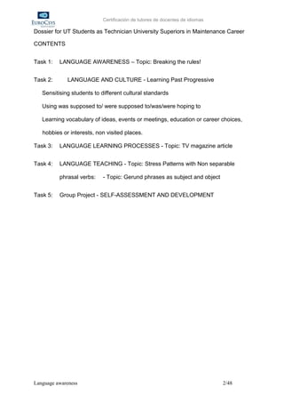 Certificación de tutores de docentes de idiomas

Dossier for UT Students as Technician University Superiors in Maintenance Career

CONTENTS


Task 1:   LANGUAGE AWARENESS – Topic: Breaking the rules!


Task 2:      LANGUAGE AND CULTURE - Learning Past Progressive

   Sensitising students to different cultural standards

   Using was supposed to/ were supposed to/was/were hoping to

   Learning vocabulary of ideas, events or meetings, education or career choices,

   hobbies or interests, non visited places.

Task 3:   LANGUAGE LEARNING PROCESSES - Topic: TV magazine article


Task 4:   LANGUAGE TEACHING - Topic: Stress Patterns with Non separable

          phrasal verbs:    - Topic: Gerund phrases as subject and object


Task 5:   Group Project - SELF-ASSESSMENT AND DEVELOPMENT




Language awareness                                                            2/48
 