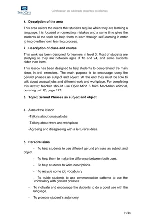 Certificación de tutores de docentes de idiomas



1. Description of the area

This area covers the needs that students require when they are learning a
language. It is focused on correcting mistakes and a same time gives the
students all the tools for help them to learn through self-learning in order
to improve their own learning process.

2. Description of class and course

This work has been designed for learners in level 3. Most of students are
studying so they are between ages of 18 and 24, and some students
older than them.
This lesson has been designed to help students to comprehend the main
ideas in oral exercises. The main purpose is to encourage using the
gerund phrases as subject and object, .At the end they must be able to
talk about unusual jobs and different work and workplace. For completing
this activity teacher should use Open Mind 3 from MacMillan editorial,
covering unit 12, page 127.

3. Topic: Gerund Phrases as subject and object.



4. Aims of the lesson

   -Talking about unusual jobs
   -Talking about work and workplace
   -Agreeing and disagreeing with a lecturer’s ideas.



5. Personal aims

          -   To help students to use different gerund phrases as subject and
object.
          -   To help them to make the difference between both uses.
          -   To help students to write descriptions.
          -   To recycle some job vocabulary
          - To guide students to use communication patterns to use the
          vocabulary with gerund phrases.
   -      To motivate and encourage the students to do a good use with the
          language.
   -      To promote student´s autonomy.



                                                                          25/48
 