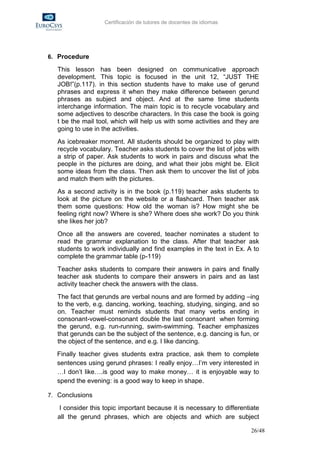 Certificación de tutores de docentes de idiomas




6. Procedure

   This lesson has been designed on communicative approach
   development. This topic is focused in the unit 12, “JUST THE
   JOB!”(p.117). in this section students have to make use of gerund
   phrases and express it when they make difference between gerund
   phrases as subject and object. And at the same time students
   interchange information. The main topic is to recycle vocabulary and
   some adjectives to describe characters. In this case the book is going
   t be the mail tool, which will help us with some activities and they are
   going to use in the activities.
   As icebreaker moment. All students should be organized to play with
   recycle vocabulary. Teacher asks students to cover the list of jobs with
   a strip of paper. Ask students to work in pairs and discuss what the
   people in the pictures are doing, and what their jobs might be. Elicit
   some ideas from the class. Then ask them to uncover the list of jobs
   and match them with the pictures.
   As a second activity is in the book (p.119) teacher asks students to
   look at the picture on the website or a flashcard. Then teacher ask
   them some questions: How old the woman is? How might she be
   feeling right now? Where is she? Where does she work? Do you think
   she likes her job?
   Once all the answers are covered, teacher nominates a student to
   read the grammar explanation to the class. After that teacher ask
   students to work individually and find examples in the text in Ex. A to
   complete the grammar table (p-119)
   Teacher asks students to compare their answers in pairs and finally
   teacher ask students to compare their answers in pairs and as last
   activity teacher check the answers with the class.
   The fact that gerunds are verbal nouns and are formed by adding –ing
   to the verb, e.g. dancing, working, teaching, studying, singing, and so
   on. Teacher must reminds students that many verbs ending in
   consonant-vowel-consonant double the last consonant when forming
   the gerund, e.g. run-running, swim-swimming. Teacher emphasizes
   that gerunds can be the subject of the sentence, e.g. dancing is fun, or
   the object of the sentence, and e.g. I like dancing.
  Finally teacher gives students extra practice, ask them to complete
  sentences using gerund phrases: I really enjoy…I’m very interested in
  …I don’t like….is good way to make money… it is enjoyable way to
  spend the evening: is a good way to keep in shape.

7. Conclusions

    I consider this topic important because it is necessary to differentiate
   all the gerund phrases, which are objects and which are subject

                                                                         26/48
 