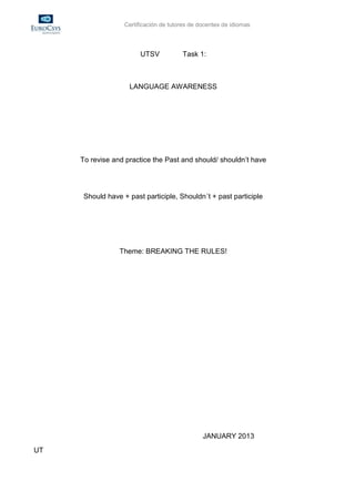 Certificación de tutores de docentes de idiomas




                        UTSV            Task 1:



                    LANGUAGE AWARENESS




     To revise and practice the Past and should/ shouldn’t have




      Should have + past participle, Shouldn´t + past participle




                 Theme: BREAKING THE RULES!




                                                JANUARY 2013
UT
 
