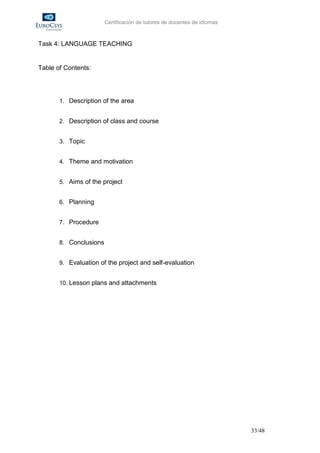 Certificación de tutores de docentes de idiomas



Task 4: LANGUAGE TEACHING


Table of Contents:




       1. Description of the area


       2. Description of class and course


       3. Topic


       4. Theme and motivation


       5. Aims of the project


       6. Planning


       7. Procedure


       8. Conclusions


       9. Evaluation of the project and self-evaluation


       10. Lesson plans and attachments




                                                                          33/48
 