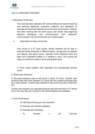 Certificación de tutores de docentes de idiomas



Task 4: LANGUAGE TEACHING


1. Description of the area
       This area has been selected with correct methods as tools for learning
       and teaching objectives, evaluation, selection and adaptation of
       teaching and learning materials to suit the aims of the lesson. Teacher
       has been working with the same group and criteria help beginning
       teachers    distinguish  real      communication      from   „apparent“
       communication. No all oral activities are created equal.

  2.       Description of class and course


       This course is a 6th level course. Where students will be able to
       produce simple sentences in different tenses, use gerunds as subjects
       and objects, talk about events, describe some historical event and
       listen and understand details in a reading or story. This course will
       help our students to create a short writing description.



       3, Topic: stress patterns with separable and nonseparable phrasal
       verbs.

4. Theme and motivation
In this parte students need to talk about a reality TV show. Teacher asks
students what they think happens in a show like this (people exchange jobs
for a short period). Teacher asks students if they know any other shows like
this.
It thinks that students are motivated because they like this kind of TV shows
and in this way they are involved in the same background knowledge.


5. Aims of the lesson
       -   To Talk about having your own bussines
       -   To Describe your perfect workplace
       -   To Evaluate job candidates
           -   To            Practice           a             job         interview




                                                                                34/48
 