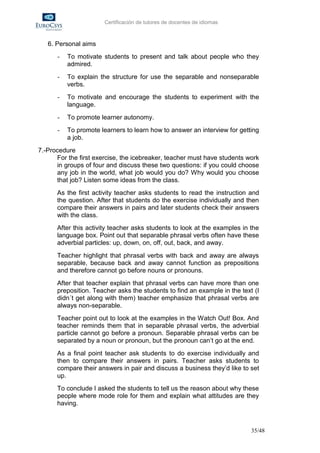 Certificación de tutores de docentes de idiomas



   6. Personal aims
      -   To motivate students to present and talk about people who they
          admired.
      -   To explain the structure for use the separable and nonseparable
          verbs.
      -   To motivate and encourage the students to experiment with the
          language.
      -   To promote learner autonomy.
      -   To promote learners to learn how to answer an interview for getting
          a job.
7.-Procedure
      For the first exercise, the icebreaker, teacher must have students work
      in groups of four and discuss these two questions: if you could choose
      any job in the world, what job would you do? Why would you choose
      that job? Listen some ideas from the class.
      As the first activity teacher asks students to read the instruction and
      the question. After that students do the exercise individually and then
      compare their answers in pairs and later students check their answers
      with the class.
      After this activity teacher asks students to look at the examples in the
      language box. Point out that separable phrasal verbs often have these
      adverbial particles: up, down, on, off, out, back, and away.
      Teacher highlight that phrasal verbs with back and away are always
      separable, because back and away cannot function as prepositions
      and therefore cannot go before nouns or pronouns.
      After that teacher explain that phrasal verbs can have more than one
      preposition. Teacher asks the students to find an example in the text (I
      didn´t get along with them) teacher emphasize that phrasal verbs are
      always non-separable.
      Teacher point out to look at the examples in the Watch Out! Box. And
      teacher reminds them that in separable phrasal verbs, the adverbial
      particle cannot go before a pronoun. Separable phrasal verbs can be
      separated by a noun or pronoun, but the pronoun can’t go at the end.
      As a final point teacher ask students to do exercise individually and
      then to compare their answers in pairs. Teacher asks students to
      compare their answers in pair and discuss a business they’d like to set
      up.
      To conclude I asked the students to tell us the reason about why these
      people where mode role for them and explain what attitudes are they
      having.



                                                                           35/48
 
