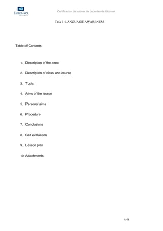 Certificación de tutores de docentes de idiomas


                           Task 1: LANGUAGE AWARENESS




Table of Contents:




   1. Description of the area


   2. Description of class and course


   3. Topic


   4. Aims of the lesson


   5. Personal aims


   6. Procedure


   7. Conclusions


   8. Self evaluation


   9. Lesson plan


   10. Attachments




                                                                              4/48
 