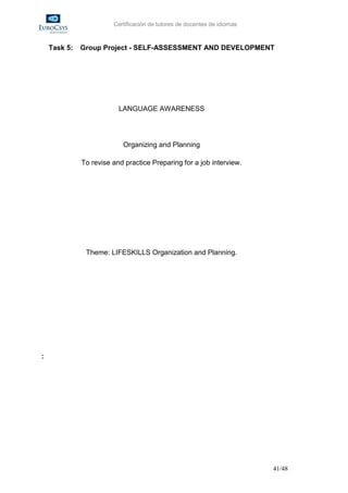 Certificación de tutores de docentes de idiomas



    Task 5:   Group Project - SELF-ASSESSMENT AND DEVELOPMENT




                          LANGUAGE AWARENESS




                           Organizing and Planning

              To revise and practice Preparing for a job interview.




               Theme: LIFESKILLS Organization and Planning.




:




                                                                          41/48
 