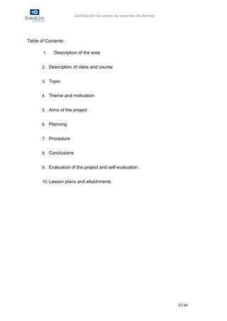 Certificación de tutores de docentes de idiomas




Table of Contents:

       1.    Description of the area


       2. Description of class and course


       3. Topic


       4. Theme and motivation


       5. Aims of the project


       6. Planning


       7. Procedure


       8. Conclusions


       9. Evaluation of the project and self-evaluation


       10. Lesson plans and attachments




                                                                          42/48
 