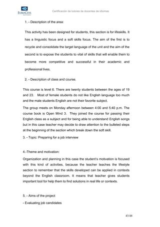 Certificación de tutores de docentes de idiomas



 1. - Description of the area:


 This activity has been designed for students, this section is for lifeskills. It

 has a linguistic focus and a soft skills focus. The aim of the first is to

 recycle and consolidate the target language of the unit and the aim of the

 second is to expose the students to vital of skills that will enable them to

 become more competitive and successful in their academic and

 professional lives.


 2. - Description of class and course.


This course is level 6. There are twenty students between the ages of 19
and 23.   Most of female students do not like English language too much
and the male students English are not their favorite subject.

The group meets on Monday afternoon between 4:00 and 5:40 p.m. The
course book is Open Mind 3. They joined the course for passing their
English class as a subject and for being able to understand English songs
but in this case teacher may decide to draw attention to the bulleted steps
at the beginning of the section which break down the soft skill.

3. - Topic: Preparing for a job interview



4.-Theme and motivation:

Organization and planning in this case the student’s motivation is focused
with this kind of activities, because the teacher teaches the lifestyle
section to remember that the skills developed can be applied in contexts
beyond the English classroom. It means that teacher gives students
important tool for help them to find solutions in real life or contexts.



5. - Aims of the project

- Evaluating job candidates


                                                                              43/48
 