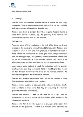 Certificación de tutores de docentes de idiomas



-practicing a job interview



6. - Planning:

Teacher draws the student’s attention to the picture of the man being
interviewed. Teacher asks students to think about how the man might be
feeling and to make a few notes to describe him.

Teacher asks them to compare their ideas in pairs. Teacher listens to
ideas from several students, e.g. he probably feels nervous and
uncomfortable because he is in a job interview.

7.-Procedure

Focus on some of the vocabulary in the text. Write these words and
phrases on the board: give notice, link (verb) honest, calm. Teacher asks
students to work in pairs and find synonyms or definitions for each of
these. Check the answers with the class: give notice (tell your employer
your are leaving your job); link (connect): honest (and honest person does
not tell lies or cheat people obeys the law: calm (a calm person is not
affected by strong emotions such as anger, shock, excitement or fear).

Later teacher asks students to read the instruction and the question
carefully, make sure they understand that they need to provide a reason
for their decision. Emphasize that there are no incorrect answers, the
answers will depend on the students own opinions.

Teacher asks students to compare their choices and reasons in pairs.
Teachers listens several ideas from the class.

Teacher remind students to look again at the interview technique tips for
each questions to make sure that they are answering the interview
questions in the best possible way.

Teacher ask students to look at the How to say it box. Teacher
encourages the students to use the expressions when answering the
interviewer’s questions.

Teacher asks them to read the questions in Ex., again and prepare their
answers to the questions. Teacher is a monitor whiles students are

                                                                         44/48
 