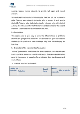 Certificación de tutores de docentes de idiomas



  working, teacher remind students to provide full, open and honest
  answers.

  Students read the instructions to the class. Teacher put the students in
  pairs. Teacher asks students to decide who is student A and who is
  student B. Teacher asks students to role play interview twice with student
  A being the interviewer for the first interview and student B for the second
  interview. Listen to several examples from the class.

  8. - Conclusions

  This section was a good way to show the different kinds of problems
  students are going to face in real life. This exercise was good because the
  students put in practice all their knowledge they have for developing an
  interview.

  9. - Evaluation of the project and self-evaluation

  Teacher give students time to read the reflect questions, and teacher asks
  them to tell what areas they need to improve on. Teacher asks them what
  parts of the process of preparing for an interview they found easiest and
  most difficult.

  10. - Lesson Plan and attachments.

                                                                                               Tim
Phases of                                                        Media/                        e
                                                  Social
Learning Activities                                                          Aim of activity
                                                  Form                                         (min
                                                                 materials
                                                                                               s)




                                                                                 45/48
 