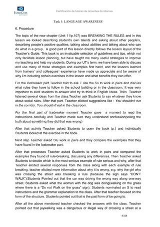 Certificación de tutores de docentes de idiomas


                           Task 1: LANGUAGE AWARENESS

6. Procedure

The topic of the new chapter (Unit 11/p.107) was BREAKING THE RULES and in this
lesson we looked describing student’s own talents and asking about other people’s,
describing people’s positive qualities, talking about abilities and talking about who can
do what in a group. A good part of this lesson directly follows the lesson layout of the
Teacher’s Guide. This book is an invaluable selection of guidelines and tips, which not
only facilitate lesson planning, but have taught me many useful strategies to improve
my teaching and help my students. During our UT’s term, we have been able to discuss
and use many of these strategies and examples first hand, and the lessons learned
from trainers´ and colleagues´ experience have made us appreciate and be aware of
why I’m including certain exercises in the lesson and what benefits they can offer.

For the Icebreaker part Teacher had to ask T ask the Ss to work in pairs and discuss
what rules they have to follow in the school building or in the classroom. It was very
important to elicit students to answer and try to think in English Ideas. Then Teacher
listened several ideas from the class.Teacher ask Students to say whatever they know
about social rules. After that part, Teacher elicited suggestions like : You shouldn’t run
in the corridor. You shouldn’t eat in the classroom.

For the final part of Icebreaker moment Teacher gave a moment to read the
instruccions carefully and Teacher made sure they understand confession(telling the
truth about something they did that was wrong)

After that activity Teacher asked Students to open the book (p.) and individually
Students looked at the exercise in the book.

Next step Teacher asked Stu work in pairs and they compare the examples that they
have found in the Icebreaker part.

After that processes Teacher asked Students to work in pairs and compared the
examples they found of rule-breaking, discussing any differences. Then Teacher asked
Students to decide which is the most serious example of rule serious and why, after that
Teacher elicited several responses from the class along with each example of rule
breaking, teacher elicited more information about why it is wrong, e.g. why the girl who
was crossing the street was breaking a rule (because the sign says “DON’T
WALK”).Students Pointed out that the car was driving the wrong way along one-way
street. Students asked what the woman with the dog was doing(walking on the grass
where there is a “Do not Walk on the grass” sign). Students nominated an S to read
instructions and the grammar explanation to the class. After that teacher focused on the
form of the structure. Students pointed out that is the past form of be going to.

After all the above mentioned teacher checked the answers with the class. Teacher
pointed out that jaywalking was a dangerous or illegal way of crossing a street at a

                                                                               6/48
 