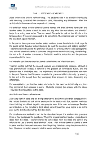 Certificación de tutores de docentes de idiomas


                           Task 1: LANGUAGE AWARENESS

place where cars did not normally stop. The Students had to do exercise individually
and then they compared their answers in pairs, discussing any differences. After that
activity students answered each question in plenary.

For definition words teacher asked Students worked with their partners from Ex.B. and
teacher asked Students to work in pairs and say what the man should and shouldn’t
have done using new verbs. Teacher asked Students to look at the Words in the
language box. If you were supposed to do something. The meaning was very similar to
the idea to of a past intention.

In the part of focus grammar teacher asked students to see the student´s book page for
the audio script. Teacher asked Students to read the question and options carefully.
Teacher Showed Students the grammar structure for S+Should have+past participle+C.
And teacher asked students to complete the grammar table individually, by referring t
the text in Ex. A teacher nominated a Student to read the instruction and the grammar
explanation to the class.

For Transfer part teacher drew Students´s attention to the Watch out! Box.

Teacher pointed out that the second example was inappropriate because, although it
was grammatically correct, it refered to the present or inmmediate future, and the
question was in the simple past. The response to the question must therefore also refer
to the past. Teacher had Students complete the grammar table individually by referring
to the text in Ex. A and then they compared their answers in pairs, discussing any
differences.

For consolidation part teacher asked students do this exercise individually and then
they compared their answers in pairs. Students checked the answer with the class.
They read the instructions to the class.

Ask Ss to read the model sentence.

Ask Ss to work in pairs and tell their partner about the actions and their consequences.
He asked Students to look at the examples in the Watch out! Box, teacher reminded
them that they should not forget to use going to, even if the main verb was go. Teacher
gave Students a few minutes to think about some things they were going to do in the
past but he didn´t and why they didn´t do them.

For conclusion and evaluation part for the class teacher put the students into groups of
three or four to discuss the questions. When the groups finished, teacher elicited some
ideas from the class. Teacher listened to some ideas from the class and correct any
errors in the use of should have/ shouldn´t have. Then teacher asked Students to work
in pairs and told their partners about the things they didn’t do, using the phrases in the
box. Students corrected any errors in the use of was/were going to.

                                                                               7/48
 