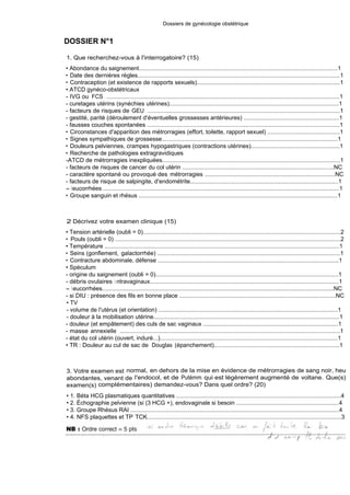 Dossiers de gynécologie obstétrique
DOSSIER N°1
1. Que recherchez-vous à l'interrogatoire? (15)
• Abondance du saignement..........................................................................................................................1
• Date des dernières règles...........................................................................................................................1
• Contraception (et existence de rapports sexuels).......................................................................................1
• ATCD gynéco-obstétricaux
- IVG ou FCS . ...............................................................................................................................................1
- curetages utérins (synéchies utérines).......................................................................................................1
- facteurs de risques de GEU . ......................................................................................................................1
- gestité, parité (déroulement d'éventuelles grossesses antérieures) ..........................................................1
- fausses couches spontanées .....................................................................................................................1
• Circonstances d'apparition des métrorragies (effort, toilette, rapport sexuel) ............................................1
• Signes sympathiques de grossesse............................................................................................................1
• Douleurs pelviennes, crampes hypogastriques (contractions utérines)......................................................1
• Recherche de pathologies extragravidiques
-ATCD de métrorragies inexpliquées...........................................................................................................1
- facteurs de risques de cancer du col utérin ............................................................................................NC
- caractère spontané ou provoqué des métrorragies ................................................................................NC
- facteurs de risque de salpingite, d'endométrite..........................................................................................1
- leucorrhées .................................................................................................................................................1
• Groupe sanguin et rhésus ..........................................................................................................................1
2 Décrivez votre examen clinique (15)
• Tension artérielle (oubli = 0)........................................................................................................................2
• Pouls (oubli = 0) .........................................................................................................................................2
• Température ................................................................................................................................................1
• Seins (gonflement, galactorrhée) ................................................................................................................1
• Contracture abdominale, défense ...............................................................................................................1
• Spéculum
- origine du saignement (oubli = 0)...............................................................................................................1
- débris ovulaires i ntravaginaux....................................................................................................................1
- leucorrhées..............................................................................................................................................NC
- si DIU : présence des fils en bonne place ..............................................................................................NC
• TV
- volume de l'utérus (et orientation) ..............................................................................................................1
- douleur à la mobilisation utérine.................................................................................................................1
- douleur (et empâtement) des culs de sac vaginaux ..................................................................................1
- masse annexielle .......................................................................................................................................1
- état du col utérin (ouvert, induré...)............................................................................................................1
• TR : Douleur au cul de sac de Douglas (épanchement).............................................................................1
3. Votre examen est normal, en dehors de la mise en évidence de métrorragies de sang noir, heu
abondantes, venant de l'endocol, et de Putémm qui est légèrement augmenté de voltane. Que(s)
examen(s) complémentaires) demandez-vous? Dans quel ordre? (20)
• 1. Béta HCG plasmatiques quantitatives ....................................................................................................4
• 2. Échographie pelvienne (si (3 HCG +), endovaginale si besoin ...............................................................4
• 3. Groupe Rhésus RAI ................................................................................................................................4
• 4. NFS plaquettes et TP TCK......................................................................................................................3
 