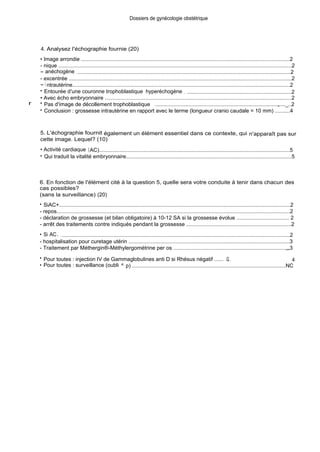 4. Analysez l'échographie fournie (20)
Dossiers de gynécologie obstétrique
• Image arrondie ............................................................................................................................................2
- nique ...........................................................................................................................................................2
- anéchogène . ...............................................................................................................................................2
- excentrée ....................................................................................................................................................2
- i ntrautérine..................................................................................................................................................2
• Entourée d'une couronne trophoblastique hyperéchogène . . ......................................................................2
• Avec écho embryonnaire ............................................................................................................................2
r • Pas d'image de décollement trophoblastique ...................................................................................„...._..2
• Conclusion : grossesse intrautérine en rapport avec le terme (longueur cranio caudale = 10 mm) ..........4
5. L'échographie fournit également un élément essentiel dans ce contexte, qui n'apparaît pas sur
cette image. Lequel? (10)
• Activité cardiaque (AC)................................................................................................................................5
• Qui traduit la vitalité embryonnaire..............................................................................................................5
6. En fonction de l'élément cité à la question 5, quelle sera votre conduite à tenir dans chacun des
cas possibles?
(sans la surveillance) (20)
• SiAC+........................................................................................................................................................2
- repos...........................................................................................................................................................2
- déclaration de grossesse (et bilan obligatoire) à 10-12 SA si la grossesse évolue ................................... 2
- arrêt des traitements contre indiqués pendant la grossesse .....................................................................2
• Si AC. . .........................................................................................................................................................2
- hospitalisation pour curetage utérin ...........................................................................................................3
- Traitement par Méthergin®-Méthylergométrine per os ..........................................................................„„3
• Pour toutes : injection IV de Gammaglobulines anti D si Rhésus négatif ...... .Q.. 4
• Pour toutes : surveillance (oubli = p) .......................................................................................................NC
 
