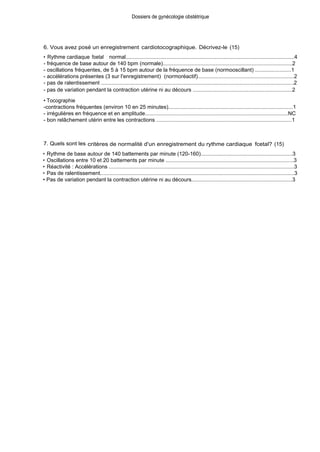 Dossiers de gynécologie obstétrique
6. Vous avez posé un enregistrement cardiotocographique. Décrivez-le (15)
• Rythme cardiaque foetal : normal................................................................................................................4
- fréquence de base autour de 140 bpm (normale)......................................................................................2
- oscillations fréquentes, de 5 à 15 bpm autour de la fréquence de base (normooscillant) ........................1
- accélérations présentes (3 sur l'enregistrement) (normoréactif)................................................................2
- pas de ralentissement ................................................................................................................................2
- pas de variation pendant la contraction utérine ni au décours ..................................................................2
• Tocographie
-contractions fréquentes (environ 10 en 25 minutes)..................................................................................1
- irrégulières en fréquence et en amplitude...............................................................................................NC
- bon relâchement utérin entre les contractions ..........................................................................................1
7. Quels sont les critères de normalité d'un enregistrement du rythme cardiaque fcetal? (15)
• Rythme de base autour de 140 battements par minute (120-160).............................................................3
• Oscillations entre 10 et 20 battements par minute .....................................................................................3
• Réactivité : Accélérations ...........................................................................................................................3
• Pas de ralentissement.................................................................................................................................3
• Pas de variation pendant la contraction utérine ni au décours...................................................................3
 