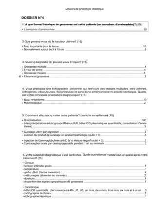 DOSSIER N°4
2 Que pensez-vous de la hauteur utérine? (15)
Dossiers de gynécologie obstétrique
• Trop importante pour le terme...................................................................................................................10
• Normalement autour de 9 à 10 cm .............................................................................................................5
3. Quel(s) diagnostic (s) pouvez-vous évoquer? (15)
• Grossesse multiple......................................................................................................................................4
• Erreur de terme ...........................................................................................................................................4
• Grossesse molaire ......................................................................................................................................4
è( • Fibrome et grossesse..................................................................................................................................3
4. Vous pratiquez une échographie pelvienne qui retrouve des images multiples intra-utérines,
échogènes, vésiculeuses, floconneuses et sans écho embryonnaire ni activité cardiaque. Quelle
est votre principale orientation diagnostique? (15)
• Mole hydatiforme.......................................................................................................................................13
• Macroscopique ............................................................................................................................................2
5. Comment allez-vous traiter cette patiente? (sans la surveillance) (15)
• Hospitalisation..........................................................................................................................................NC
- bilan préopératoire (dont groupe Rhésus RAI, bétaHCG plasmatiques quantitatifs, consultation d'anes-
thésie) ........................................................................................................................................................3
• Curetage utérin par aspiration ....................................................................................................................3
- examen du produit de curetage en anatomopathologie (oubli = 0) ...........................................................3
• Injection de Gammaglobulines anti D IV si rhésus négatif (oubli = 0)........................................................3
• Contraception orale par cestroprogestatifs pendant 1 an au minimum ....................................................... 3
6. Votre suspicion diagnostique a été confinvKée. Quelle surveillance mettezvous en place après votre
traitement? (15)
• Clinique
- tension artérielle, pouls...............................................................................................................................1
- température ................................................................................................................................................1
- globe utérin (bonne involution) ...................................................................................................................2
- métrorragies (absentes ou minimes)..........................................................................................................2
- douleurs......................................................................................................................................................1
- disparition des signes sympathiques de grossesse ...................................................................................1
• Paraclinique
- bétaHCG quantitatifs: (décroissance) à 48h, J7, Jl5, un mois, deux mois, trois mois, six mois et à un an..... 5
- radiographie de thorax................................................................................................................................1
- échographie hépatique ...............................................................................................................................1
 