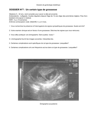 Dossiers de gynécologie obstétrique
DOSSIER N°7 : Un certain type de grossesse
Madame C., 32 ans, vient consulter pour savoir si elle est enceinte.
Antécédents : nulligeste. Cycles réguliers depuis l'âge de 12 ans (âge des premières règles). Pas d'an-
técédent chirurgical ni médical.
DDR : il y a 10 semaines
Arrêt de contraception orale (Stédiril®) il y a 4 mois.
1. Vous recherchez la présence à l'interrogatoire de signes sympathiques de grossesse. Quels sont-ils?
2. Votre examen clinique est en faveur d'une grossesse. Décrivez les signes que vous retrouvez.
3. Vous allez pratiquer une échographie. Dans quel(s) but(s) ?
4. L'échographie fournit les images suivantes. Interprétez-les.
S. Certaines complications sont spécifiques de ce type de grossesse. Lesquelles?
6. Certaines complications ont une fréquence accrue dans ce type de grossesse. Lesquelles?
Échographie sus-pubienne
 