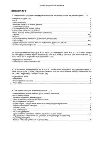 DOSSIER N°9
Dossiers de gynécologie obstétrique
1. Quels sont les principaux éléments cliniques de surveillance dans les premiers jours? (15)
• Température (oubli = 0) ...............................................................................................................................2
• Pouls............................................................................................................................................................1
• Tension artérielle .........................................................................................................................................2
• Membres inférieurs = cedème, phlébite ......................................................................................................2
• Conjonctives (pâleur) ..................................................................................................................................1
• Lochies (abondance, aspect, odeur)...........................................................................................................2
• Globe utérin (involution) (oubli = 0).............................................................................................................2
• Seins (tension, douleur) et mammelons (crevasses)..................................................................................1
• Périnée ....................................................................................................................................................NC
• Mictions....................................................................................................................................................NC
• Douleurs (utérines, mammaires, pulmonaires, thoraciques).......................................................................1
• Hémorroïdes.............................................................................................................................................NC
• Signes fonctionnels urinaires (brûlures mictionnelles, pollakiurie, dysurie) ................................................ 1
• Cicatrice d'épisiotomie (pas ici) ...............................................................................................................NC
2 L'évolution est normale jusqu'à la 48e heure, où l'on note une fièvre à 38,2° C. L'examen clinique
est sans particularité en dehors des seins qui sont durs, tendus, sensibles. Les mamelons sont nor-
maux. Quel est le diagnostic le plus probable? (10)
• Engorgement mammaire.............................................................................................................................5
• Contemporain de la montée laiteuse ..........................................................................................................5
3. Le lendemain, la température est à 38,5° C, elle se plaint de douleurs hypogastriques et de la
fosse iliaque droite. 11 existe une pollakiurie et des brûlures mictionnelles, ainsi qu'un tenesme rec-
tal. Quels) diagnostic(s) évoquez-vous? (15)
• Pyélonéphrite droite ....................................................................................................................................5
• Endométrite .................................................................................................................................................5
• Thrombophlébite pelvienne .........................................................................................................................3
• Appendicite..................................................................................................................................................2
4. Que recherchez-vous à l'examen clinique? (15)
• Retentissement : tension artérielle, pouls, diurèse, conscience .................................................................2
• Pour une endométrite
- lochies (malodorantes, hémorragiques) .....................................................................................................1
- utérus mal involué, douloureux à la mobilisation .......................................................................................1
• Pour une phlébite pelvienne
- toucher vaginal : cordon induré douloureux le long des parois pelviennes ...............................................2
- phlébite des membres inférieurs ................................................................................................................2
- cedème vulvaire..........................................................................................................................................1
- crise hémorroïdaire.....................................................................................................................................1
• Pour une appendicite
- signes d'irritation péritonéale (défense, douleur au toucher rectal) ...........................................................2
- langue saburrale (absolument pas spécifique d'une pathologie en particulier) .........................................1
• Pour une pyélonéphrite
- douleurs lombaires spontanées ou provoquées.........................................................................................2
 
