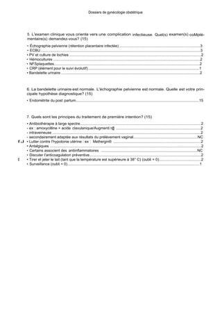 Dossiers de gynécologie obstétrique
5. L'examen clinique vous oriente vers une complication infectieuse. Quel(s) examen(s) coMplé-
mentaire(s) demandez-vous? (15)
• Échographie pelvienne (rétention placentaire infectée) ..............................................................................3
• ECBU...........................................................................................................................................................3
• PV et culture de lochies ..............................................................................................................................2
• Hémocultures ..............................................................................................................................................2
• NFSplaquettes.............................................................................................................................................2
• CRP (élément pour le suivi évolutif)............................................................................................................1
• Bandelette urinaire ......................................................................................................................................2
6. La bandelette urinaire est normale. L'échographie pelvienne est normale. Quelle est votre prin-
cipale hypothèse diagnostique? (15)
• Endométrite du post partum......................................................................................................................15
7. Quels sont les principes du traitement de première intention? (15)
• Antibiothérapie à large spectre....................................................................................................................2
- ex : amoxycilline + acide clavulanique/Augmenti n@ ..................................................................................2
- intraveineuse ..............................................................................................................................................2
- secondairement adaptée aux résultats du prélèvement vaginal.............................................................NC
f J • Lutter contre l'hypotonie utérine : ex : Methergin® .....................................................................................2
• Antalgiques .................................................................................................................................................2
• Certains associent des antiinflammatoires .............................................................................................NC
• Discuter l'anticoagulation préventive...........................................................................................................2
d • Tirer et jeter le lait (tant que la température est supérieure à 38° C) (oubli = 0)........................................2
• Surveillance (oubli = 0)................................................................................................................................1
 