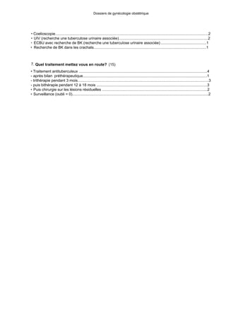 Dossiers de gynécologie obstétrique
• Coelioscopie................................................................................................................................................2
• UIV (recherche une tuberculose urinaire associée)....................................................................................2
• ECBU avec recherche de BK (recherche une tuberculose urinaire associée) ...........................................1
• Recherche de BK dans les crachats...........................................................................................................1
7. Quel traitement mettez vous en route? (15)
• Traitement antituberculeux ..........................................................................................................................4
- après bilan préthérapeutique......................................................................................................................1
- trithérapie pendant 3 mois..........................................................................................................................3
- puis bithérapie pendant 12 à 18 mois ........................................................................................................3
• Puis chirurgie sur les lésions résiduelles ...................................................................................................2
• Surveillance (oubli = 0)................................................................................................................................2
 
