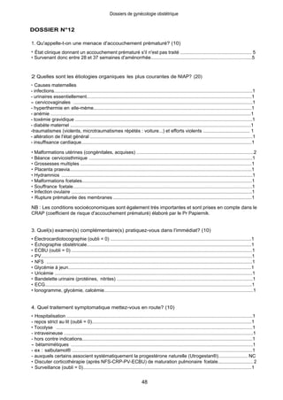 DOSSIER N°12
Dossiers de gynécologie obstétrique
1. Qu'appelle-t-on une menace d'accouchement prématuré? (10)
• État clinique donnant un accouchement prématuré s'il n'est pas traité ...................................................... 5
• Survenant donc entre 28 et 37 semaines d'aménorrhée............................................................................5
2 Quelles sont les étiologies organiques les plus courantes de NIAP? (20)
• Causes maternelles
- infections.....................................................................................................................................................1
- urinaires essentiellement............................................................................................................................1
- cervicovaginales . ........................................................................................................................................1
- hyperthermie en elle-méme........................................................................................................................1
- anémie ........................................................................................................................................................1
- toxémie gravidique .....................................................................................................................................1
- diabète maternel .........................................................................................................................................1
-traumatismes (violents, microtraumatismes répétés : voiture...) et efforts violents ................................... 1
- altération de l'état général ..........................................................................................................................1
- insuffisance cardiaque................................................................................................................................1
• Malformations utérines (congénitales, acquises) ........................................................................................2
• Béance cervicoisthmique ............................................................................................................................1
• Grossesses multiples ..................................................................................................................................1
• Placenta praevia..........................................................................................................................................1
• Hydramnios .................................................................................................................................................1
• Malformations fcetales.................................................................................................................................1
• Souffrance fcetale........................................................................................................................................1
• Infection ovulaire .........................................................................................................................................1
• Rupture prématurée des membranes .........................................................................................................1
NB : Les conditions socioéconomiques sont également très importantes et sont prises en compte dans le
CRAP (coefficient de risque d'accouchement prématuré) élaboré par le Pr Papiernik.
3. Quel(s) examen(s) complémentaire(s) pratiquez-vous dans l'immédiat? (10)
• Électrocardiotocographie (oubli = 0) ...........................................................................................................1
• Échographie obstétricale.............................................................................................................................1
• ECBU (oubli = 0) .........................................................................................................................................1
• PV................................................................................................................................................................1
• NFS . ............................................................................................................................................................1
• Glycémie à jeun...........................................................................................................................................1
• Uricémie ......................................................................................................................................................1
• Bandelette urinaire (protéines, nitrites) .......................................................................................................1
• ECG.............................................................................................................................................................1
• Ionogramme, glycémie, calcémie................................................................................................................1
4. Quel traitement symptomatique mettez-vous en route? (10)
• Hospitalisation .............................................................................................................................................1
- repos strict au lit (oubli = 0)........................................................................................................................1
• Tocolyse .....................................................................................................................................................1
- intraveineuse ..............................................................................................................................................1
- hors contre indications................................................................................................................................1
- bétamimétiques ..........................................................................................................................................1
- ex : salbutamol® .........................................................................................................................................1
- auxquels certains associent systématiquement la progestérone naturelle (Utrogestan®)...................... NC
• Discuter corticothérapie (après NFS-CRP-PV-ECBU) de maturation pulmonaire fcetale........................... 2
• Surveillance (oubli = 0)................................................................................................................................1
48
 